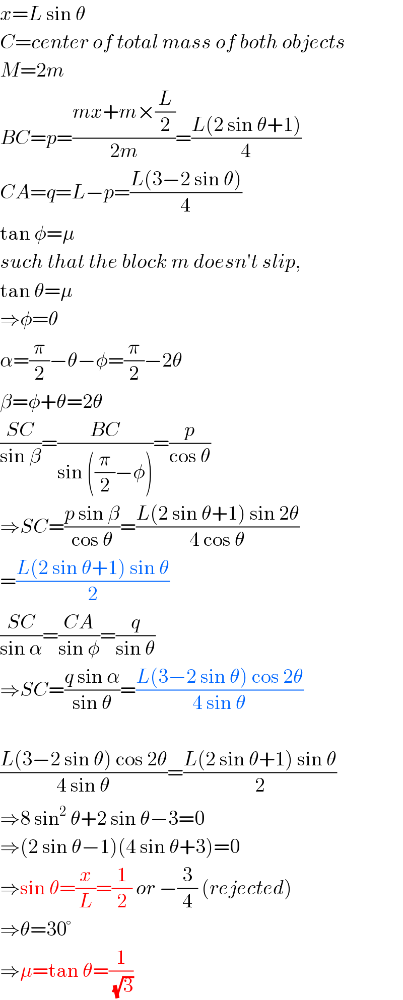 x=L sin θ  C=center of total mass of both objects  M=2m  BC=p=((mx+m×(L/2))/(2m))=((L(2 sin θ+1))/4)  CA=q=L−p=((L(3−2 sin θ))/4)  tan φ=μ  such that the block m doesn′t slip,  tan θ=μ  ⇒φ=θ  α=(π/2)−θ−φ=(π/2)−2θ  β=φ+θ=2θ  ((SC)/(sin β))=((BC)/(sin ((π/2)−φ)))=(p/(cos θ))  ⇒SC=((p sin β)/(cos θ))=((L(2 sin θ+1) sin 2θ)/(4 cos θ))  =((L(2 sin θ+1) sin θ)/2)  ((SC)/(sin α))=((CA)/(sin φ))=(q/(sin θ))  ⇒SC=((q sin α)/(sin θ))=((L(3−2 sin θ) cos 2θ)/(4 sin θ))    ((L(3−2 sin θ) cos 2θ)/(4 sin θ))=((L(2 sin θ+1) sin θ)/2)  ⇒8 sin^2  θ+2 sin θ−3=0  ⇒(2 sin θ−1)(4 sin θ+3)=0  ⇒sin θ=(x/L)=(1/2) or −(3/4) (rejected)  ⇒θ=30°  ⇒μ=tan θ=(1/(√3))  