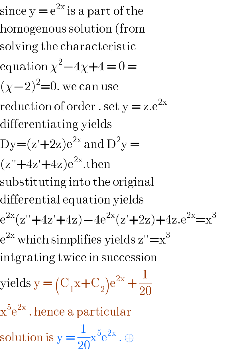 since y = e^(2x)  is a part of the  homogenous solution (from  solving the characteristic  equation χ^2 −4χ+4 = 0 =  (χ−2)^2 =0. we can use  reduction of order . set y = z.e^(2x)   differentiating yields  Dy=(z′+2z)e^(2x)  and D^2 y =  (z′′+4z′+4z)e^(2x) .then  substituting into the original  differential equation yields   e^(2x) (z′′+4z′+4z)−4e^(2x) (z′+2z)+4z.e^(2x) =x^3   e^(2x)  which simplifies yields z′′=x^3   intgrating twice in succession  yields y = (C_1 x+C_2 )e^(2x)  + (1/(20))  x^5 e^(2x)  . hence a particular  solution is y = (1/(20))x^5 e^(2x)  . ⊕  