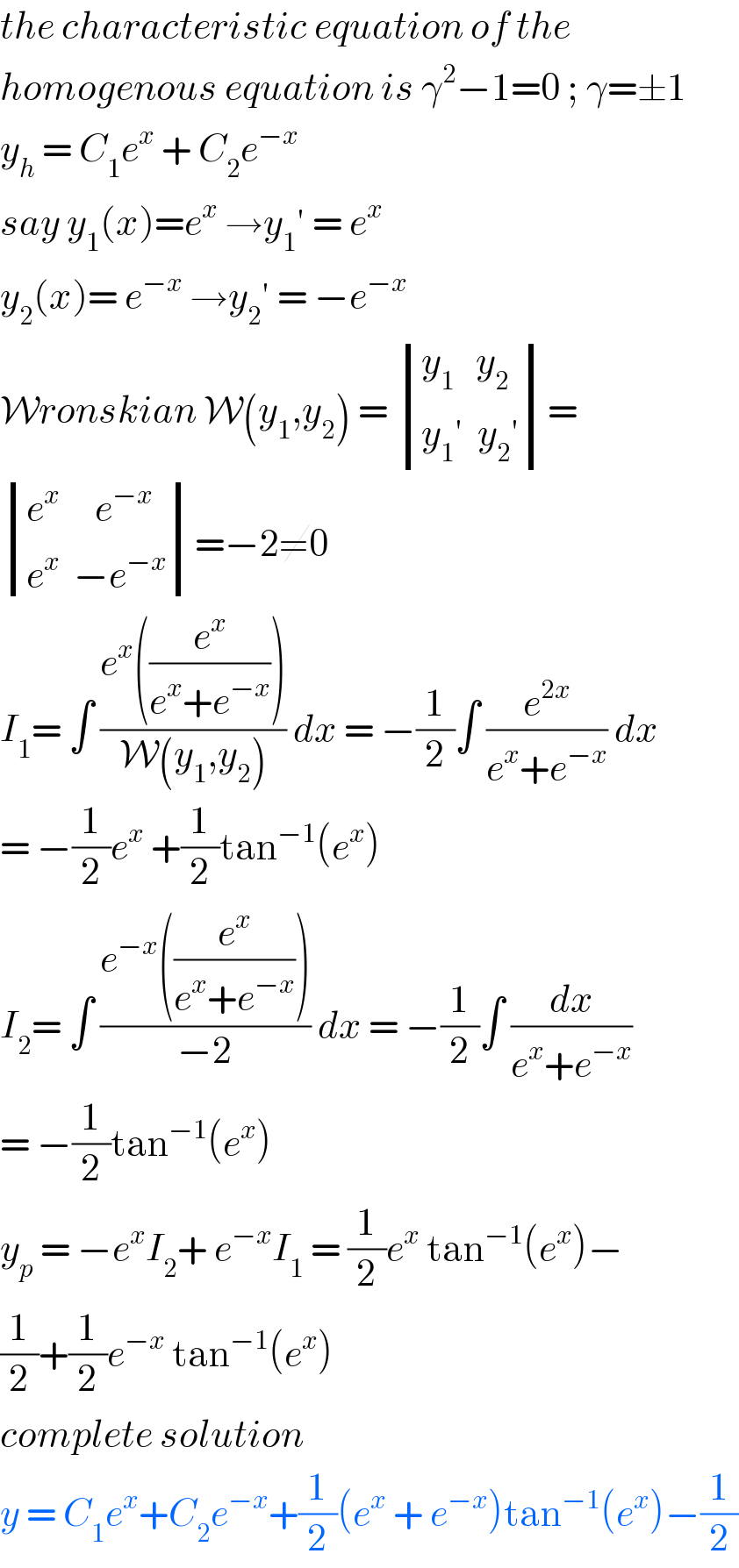 the characteristic equation of the  homogenous equation is γ^2 −1=0 ; γ=±1  y_h  = C_1 e^x  + C_2 e^(−x)    say y_1 (x)=e^x  →y_1 ′ = e^x   y_2 (x)= e^(−x)  →y_2 ′ = −e^(−x)   Wronskian W(y_1 ,y_2 ) =  determinant (((y_1    y_2 )),((y_1 ′  y_2 ′)))=   determinant (((e^x      e^(−x) )),((e^x   −e^(−x) )))=−2≠0  I_1 = ∫ ((e^x ((e^x /(e^x +e^(−x) ))))/(W(y_1 ,y_2 ))) dx = −(1/2)∫ (e^(2x) /(e^x +e^(−x) )) dx   = −(1/2)e^x  +(1/2)tan^(−1) (e^x )  I_2 = ∫ ((e^(−x) ((e^x /(e^x +e^(−x) ))))/(−2)) dx = −(1/2)∫ (dx/(e^x +e^(−x) ))  = −(1/2)tan^(−1) (e^x )   y_p  = −e^x I_2 + e^(−x) I_1  = (1/2)e^x  tan^(−1) (e^x )−  (1/2)+(1/2)e^(−x)  tan^(−1) (e^x )   complete solution   y = C_1 e^x +C_2 e^(−x) +(1/2)(e^x  + e^(−x) )tan^(−1) (e^x )−(1/2)  