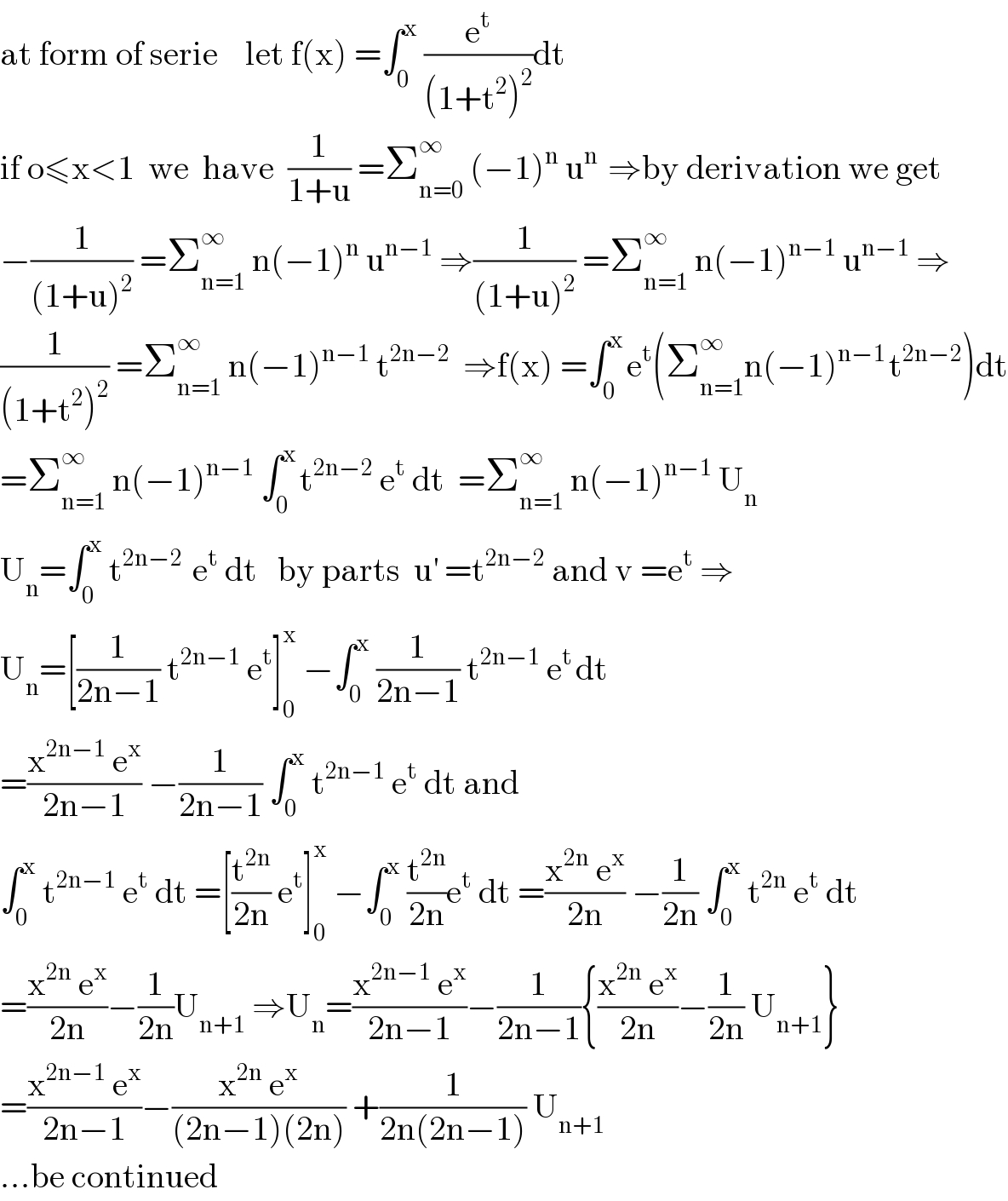 at form of serie    let f(x) =∫_0 ^x  (e^t /((1+t^2 )^2 ))dt  if o≤x<1  we  have  (1/(1+u)) =Σ_(n=0) ^∞  (−1)^n  u^(n )  ⇒by derivation we get  −(1/((1+u)^2 )) =Σ_(n=1) ^∞  n(−1)^n  u^(n−1)  ⇒(1/((1+u)^2 )) =Σ_(n=1) ^∞  n(−1)^(n−1)  u^(n−1)  ⇒  (1/((1+t^2 )^2 )) =Σ_(n=1) ^∞  n(−1)^(n−1)  t^(2n−2)   ⇒f(x) =∫_0 ^(x ) e^t (Σ_(n=1) ^(∞ ) n(−1)^(n−1 ) t^(2n−2) )dt  =Σ_(n=1) ^∞  n(−1)^(n−1)  ∫_0 ^(x ) t^(2n−2)  e^t  dt  =Σ_(n=1) ^∞  n(−1)^(n−1)  U_n   U_n =∫_0 ^x  t^(2n−2 )  e^t  dt   by parts  u^′  =t^(2n−2)  and v =e^t  ⇒  U_n =[(1/(2n−1)) t^(2n−1)  e^t ]_0 ^x  −∫_0 ^x  (1/(2n−1)) t^(2n−1)  e^(t ) dt  =((x^(2n−1)  e^x )/(2n−1)) −(1/(2n−1)) ∫_0 ^x  t^(2n−1)  e^t  dt and  ∫_0 ^x  t^(2n−1)  e^t  dt =[(t^(2n) /(2n)) e^t ]_0 ^x  −∫_0 ^x  (t^(2n) /(2n))e^t  dt =((x^(2n)  e^x )/(2n)) −(1/(2n)) ∫_0 ^x  t^(2n)  e^t  dt  =((x^(2n)  e^x )/(2n))−(1/(2n))U_(n+1)  ⇒U_n =((x^(2n−1)  e^x )/(2n−1))−(1/(2n−1)){((x^(2n)  e^x )/(2n))−(1/(2n)) U_(n+1) }  =((x^(2n−1)  e^x )/(2n−1))−((x^(2n)  e^x )/((2n−1)(2n))) +(1/(2n(2n−1))) U_(n+1)   ...be continued  