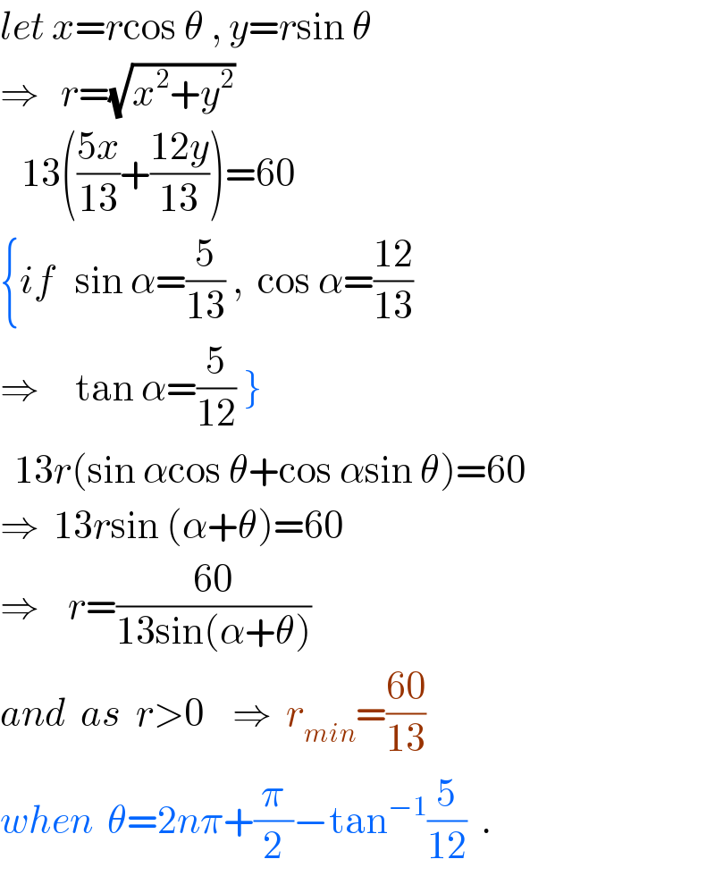 let x=rcos θ , y=rsin θ  ⇒   r=(√(x^2 +y^2 ))     13(((5x)/(13))+((12y)/(13)))=60  {if   sin α=(5/(13)) ,  cos α=((12)/(13))  ⇒     tan α=(5/(12)) }    13r(sin αcos θ+cos αsin θ)=60  ⇒  13rsin (α+θ)=60  ⇒    r=((60)/(13sin(α+θ)))  and  as  r>0    ⇒  r_(min) =((60)/(13))  when  θ=2nπ+(π/2)−tan^(−1) (5/(12))  .  