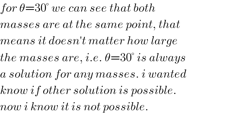 for θ=30° we can see that both  masses are at the same point, that  means it doesn′t matter how large  the masses are, i.e. θ=30° is always  a solution for any masses. i wanted   know if other solution is possible.  now i know it is not possible.  