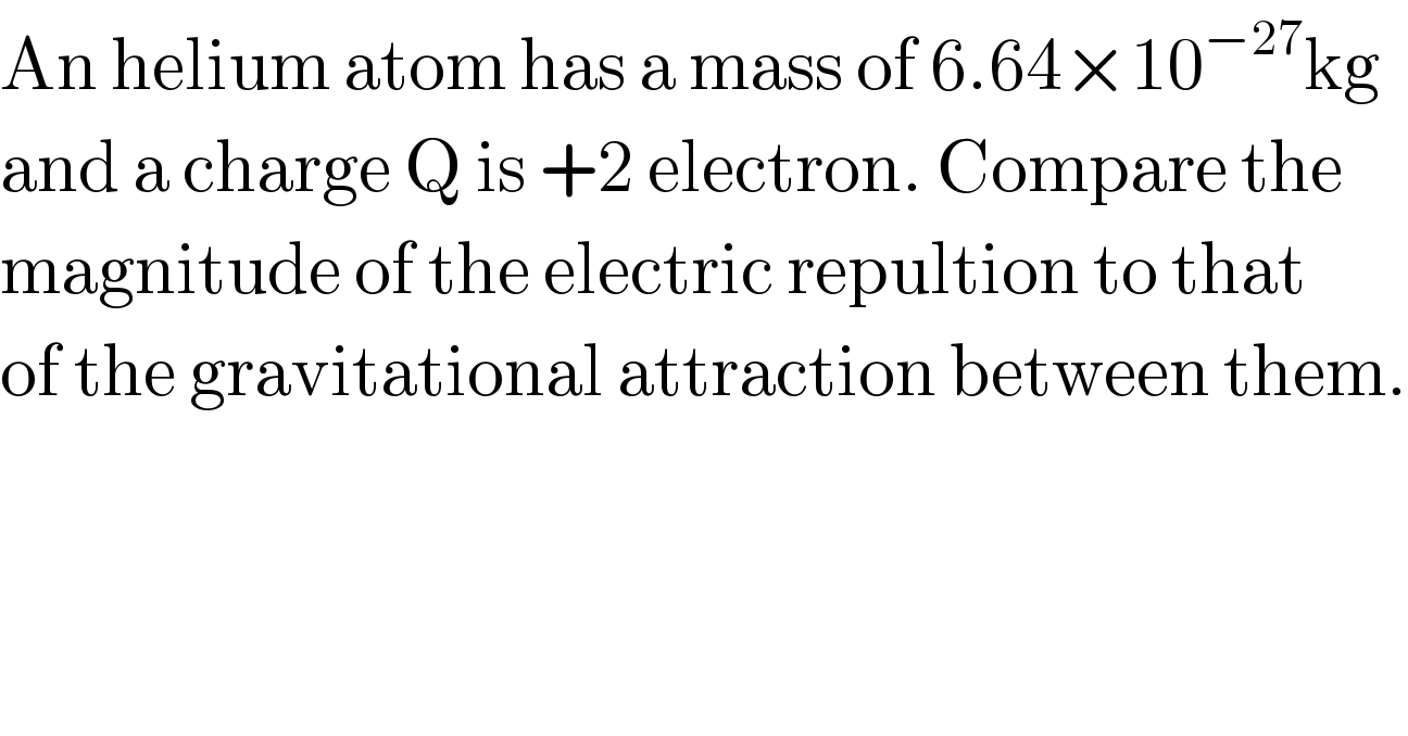 An helium atom has a mass of 6.64×10^(−27) kg  and a charge Q is +2 electron. Compare the  magnitude of the electric repultion to that  of the gravitational attraction between them.  