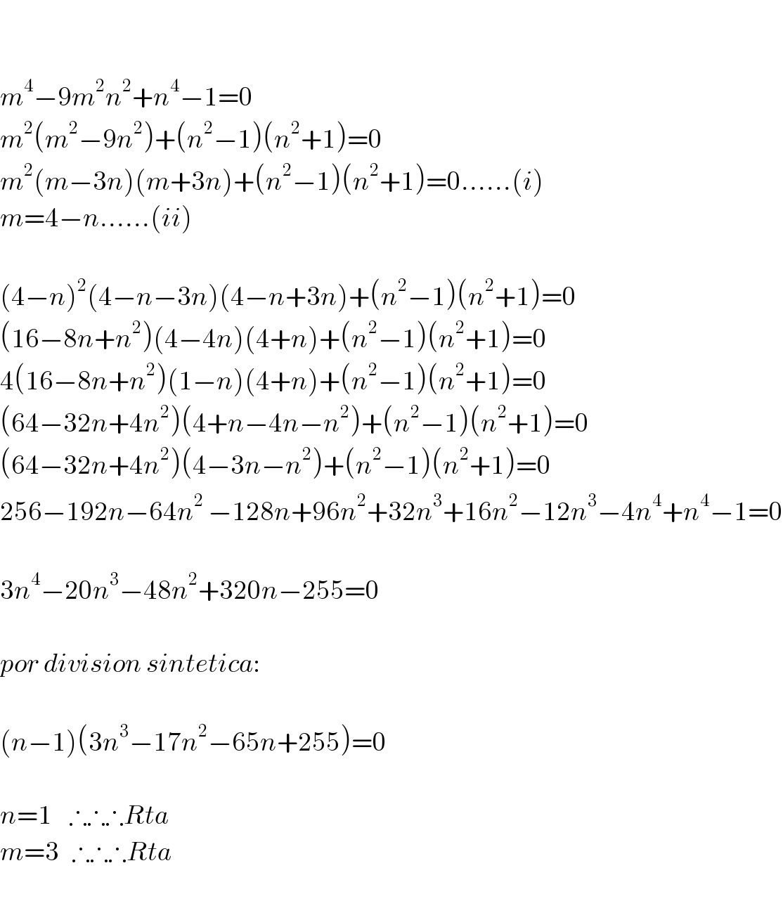    m^4 −9m^2 n^2 +n^4 −1=0  m^2 (m^2 −9n^2 )+(n^2 −1)(n^2 +1)=0  m^2 (m−3n)(m+3n)+(n^2 −1)(n^2 +1)=0......(i)  m=4−n......(ii)    (4−n)^2 (4−n−3n)(4−n+3n)+(n^2 −1)(n^2 +1)=0  (16−8n+n^2 )(4−4n)(4+n)+(n^2 −1)(n^2 +1)=0  4(16−8n+n^2 )(1−n)(4+n)+(n^2 −1)(n^2 +1)=0  (64−32n+4n^2 )(4+n−4n−n^2 )+(n^2 −1)(n^2 +1)=0  (64−32n+4n^2 )(4−3n−n^2 )+(n^2 −1)(n^2 +1)=0  256−192n−64n^2^  −128n+96n^2 +32n^3 +16n^2 −12n^3 −4n^4 +n^4 −1=0    3n^4 −20n^3 −48n^2 +320n−255=0    por division sintetica:    (n−1)(3n^3 −17n^2 −65n+255)=0    n=1    ∴∴∴Rta  m=3   ∴∴∴Rta  