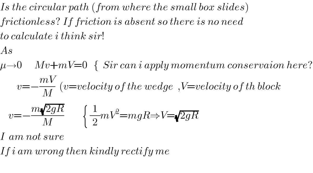Is the circular path (from where the small box slides)  frictionless? If friction is absent so there is no need  to calculate i think sir!  As   μ→0      Mv+mV=0   {  Sir can i apply momentum conservaion here?          v=−((mV)/M)  (v=velocity of the wedge  ,V=velocity of th block      v=−((m(√(2gR)))/M)         { (1/2)mV^2 =mgR⇒V=(√(2gR))  I  am not sure  If i am wrong then kindly rectify me    