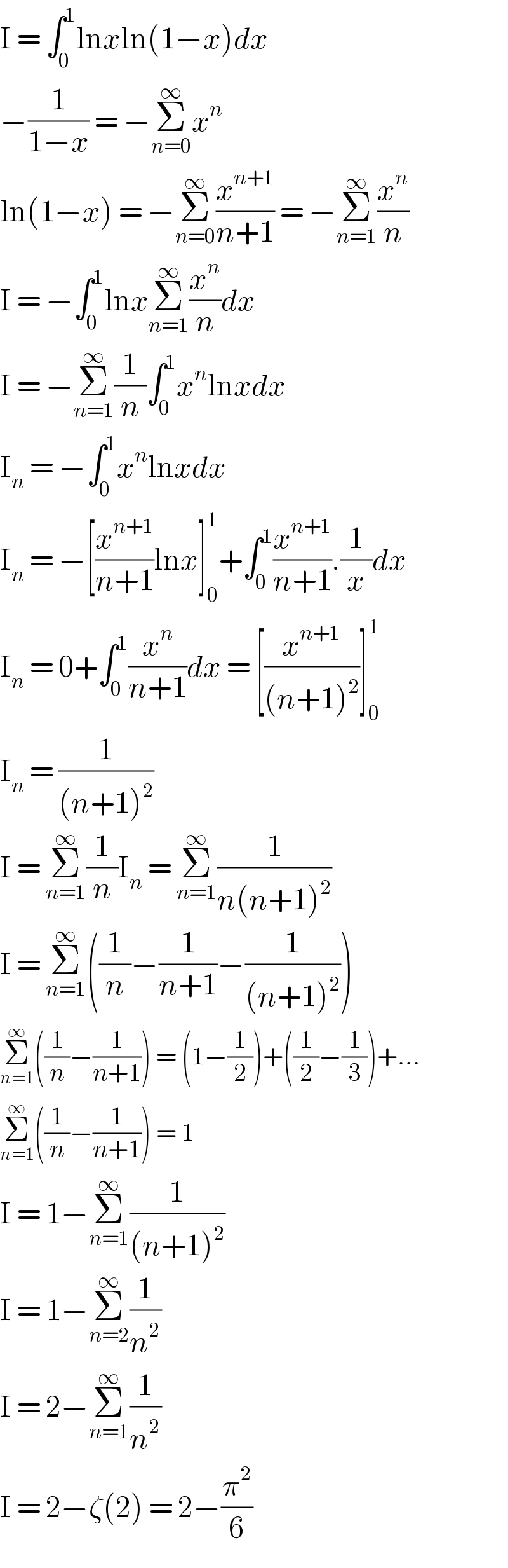 I = ∫_0 ^1 lnxln(1−x)dx  −(1/(1−x)) = −Σ_(n=0) ^∞ x^n   ln(1−x) = −Σ_(n=0) ^∞ (x^(n+1) /(n+1)) = −Σ_(n=1) ^∞ (x^n /n)  I = −∫_0 ^1 lnxΣ_(n=1) ^∞ (x^n /n)dx  I = −Σ_(n=1) ^∞ (1/n)∫_0 ^1 x^n lnxdx  I_n  = −∫_0 ^1 x^n lnxdx  I_n  = −[(x^(n+1) /(n+1))lnx]_0 ^1 +∫_0 ^1 (x^(n+1) /(n+1)).(1/x)dx  I_n  = 0+∫_0 ^1 (x^n /(n+1))dx = [(x^(n+1) /((n+1)^2 ))]_0 ^1   I_n  = (1/((n+1)^2 ))  I = Σ_(n=1) ^∞ (1/n)I_n  = Σ_(n=1) ^∞ (1/(n(n+1)^2 ))  I = Σ_(n=1) ^∞ ((1/n)−(1/(n+1))−(1/((n+1)^2 )))  Σ_(n=1) ^∞ ((1/n)−(1/(n+1))) = (1−(1/2))+((1/2)−(1/3))+...  Σ_(n=1) ^∞ ((1/n)−(1/(n+1))) = 1  I = 1−Σ_(n=1) ^∞ (1/((n+1)^2 ))  I = 1−Σ_(n=2) ^∞ (1/n^2 )  I = 2−Σ_(n=1) ^∞ (1/n^2 )  I = 2−ζ(2) = 2−(π^2 /6)  