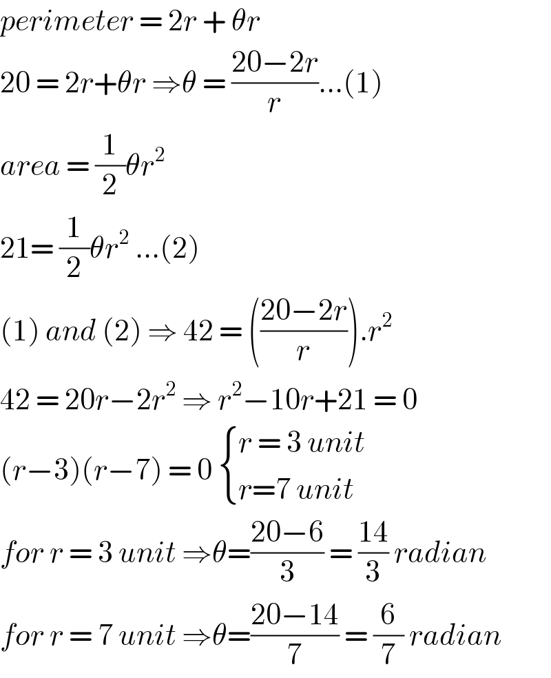 perimeter = 2r + θr   20 = 2r+θr ⇒θ = ((20−2r)/r)...(1)  area = (1/2)θr^2   21= (1/2)θr^2  ...(2)  (1) and (2) ⇒ 42 = (((20−2r)/r)).r^2   42 = 20r−2r^2  ⇒ r^2 −10r+21 = 0  (r−3)(r−7) = 0  { ((r = 3 unit)),((r=7 unit)) :}  for r = 3 unit ⇒θ=((20−6)/3) = ((14)/3) radian  for r = 7 unit ⇒θ=((20−14)/7) = (6/7) radian  