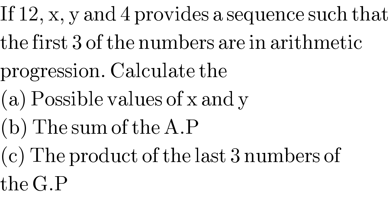 If 12, x, y and 4 provides a sequence such that  the first 3 of the numbers are in arithmetic  progression. Calculate the   (a) Possible values of x and y  (b) The sum of the A.P  (c) The product of the last 3 numbers of  the G.P  