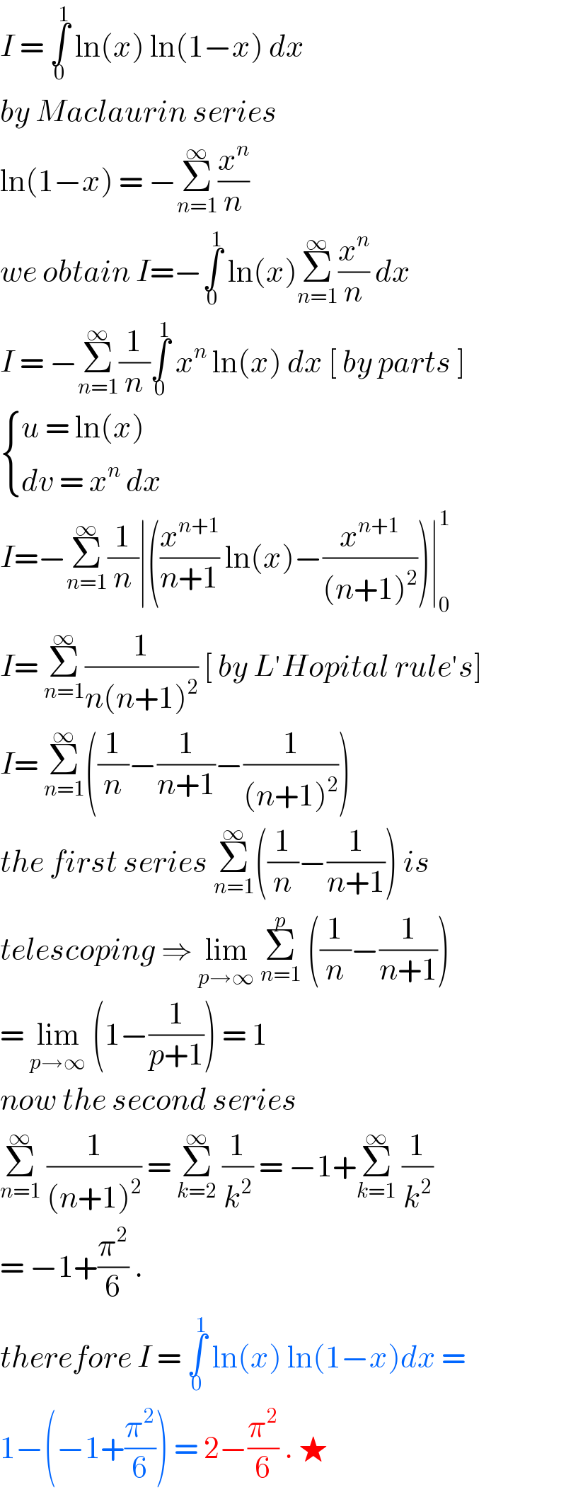 I = ∫_0 ^1  ln(x) ln(1−x) dx   by Maclaurin series   ln(1−x) = −Σ_(n=1) ^∞ (x^n /n)   we obtain I=−∫_0 ^1  ln(x)Σ_(n=1) ^∞ (x^n /n) dx   I = −Σ_(n=1) ^∞ (1/n)∫_0 ^1  x^n  ln(x) dx [ by parts ]   { ((u = ln(x))),((dv = x^n  dx )) :}  I=−Σ_(n=1) ^∞ (1/n)∣((x^(n+1) /(n+1)) ln(x)−(x^(n+1) /((n+1)^2 )))∣_0 ^1   I= Σ_(n=1) ^∞ (1/(n(n+1)^2 )) [ by L′Hopital rule′s]  I= Σ_(n=1) ^∞ ((1/n)−(1/(n+1))−(1/((n+1)^2 )))  the first series Σ_(n=1) ^∞ ((1/n)−(1/(n+1))) is  telescoping ⇒ lim_(p→∞)  Σ_(n=1) ^p  ((1/n)−(1/(n+1)))  = lim_(p→∞)  (1−(1/(p+1))) = 1   now the second series   Σ_(n=1) ^∞  (1/((n+1)^2 )) = Σ_(k=2) ^∞  (1/k^2 ) = −1+Σ_(k=1) ^∞  (1/k^2 )  = −1+(π^2 /6) .  therefore I = ∫_0 ^1  ln(x) ln(1−x)dx =   1−(−1+(π^2 /6)) = 2−(π^2 /6) . ★   