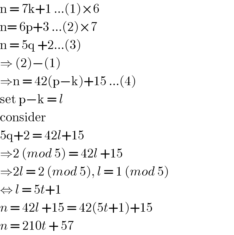 n = 7k+1 ...(1)×6  n= 6p+3 ...(2)×7  n = 5q +2...(3)  ⇒ (2)−(1)  ⇒n = 42(p−k)+15 ...(4)  set p−k = l  consider   5q+2 = 42l+15   ⇒2 (mod 5) = 42l +15  ⇒2l = 2 (mod 5), l = 1 (mod 5)  ⇔ l = 5t+1  n = 42l +15 = 42(5t+1)+15  n = 210t + 57   