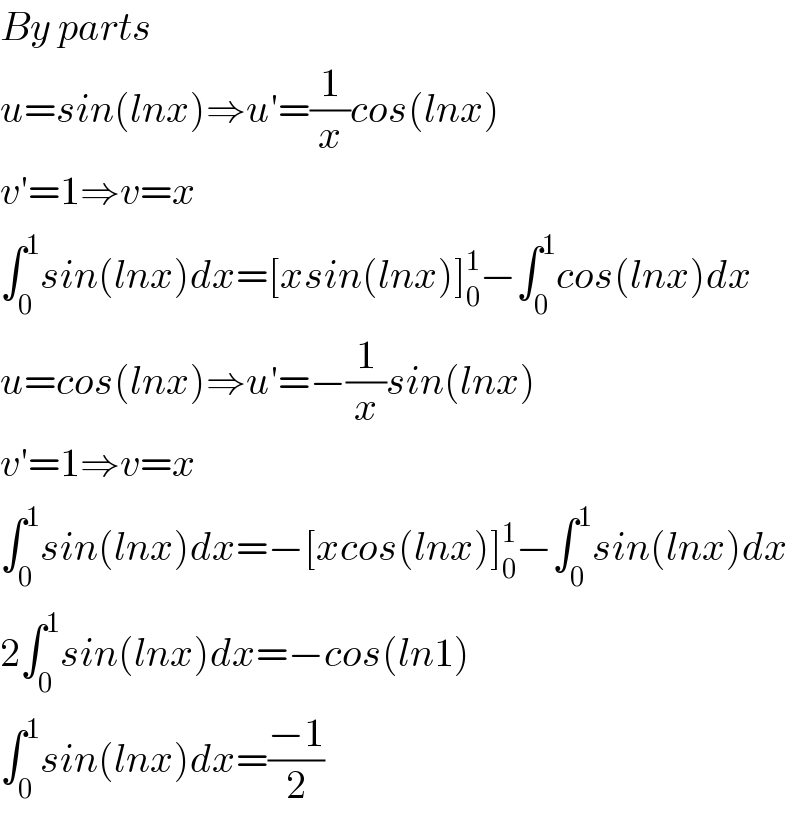 By parts  u=sin(lnx)⇒u′=(1/x)cos(lnx)  v′=1⇒v=x  ∫_0 ^1 sin(lnx)dx=[xsin(lnx)]_0 ^1 −∫_0 ^1 cos(lnx)dx  u=cos(lnx)⇒u′=−(1/x)sin(lnx)  v′=1⇒v=x  ∫_0 ^1 sin(lnx)dx=−[xcos(lnx)]_0 ^1 −∫_0 ^1 sin(lnx)dx  2∫_0 ^1 sin(lnx)dx=−cos(ln1)  ∫_0 ^1 sin(lnx)dx=((−1)/2)  