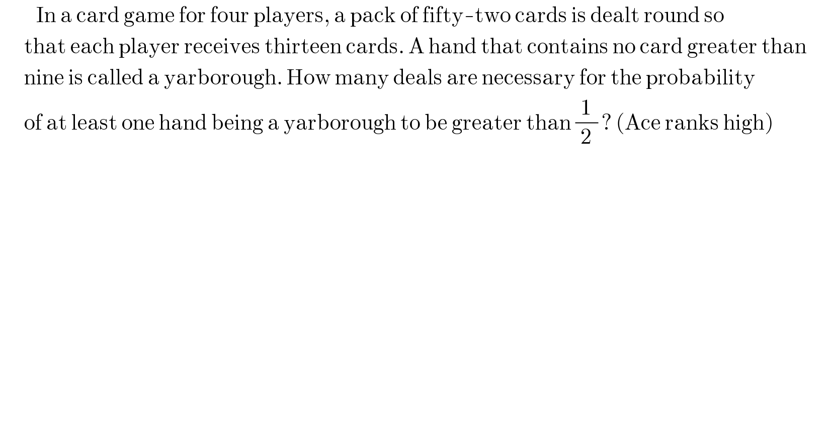          In a card game for four players, a pack of fifty-two cards is dealt round so        that each player receives thirteen cards. A hand that contains no card greater than              nine is called a yarborough. How many deals are necessary for the probability        of at least one hand being a yarborough to be greater than (1/2) ? (Ace ranks high)        