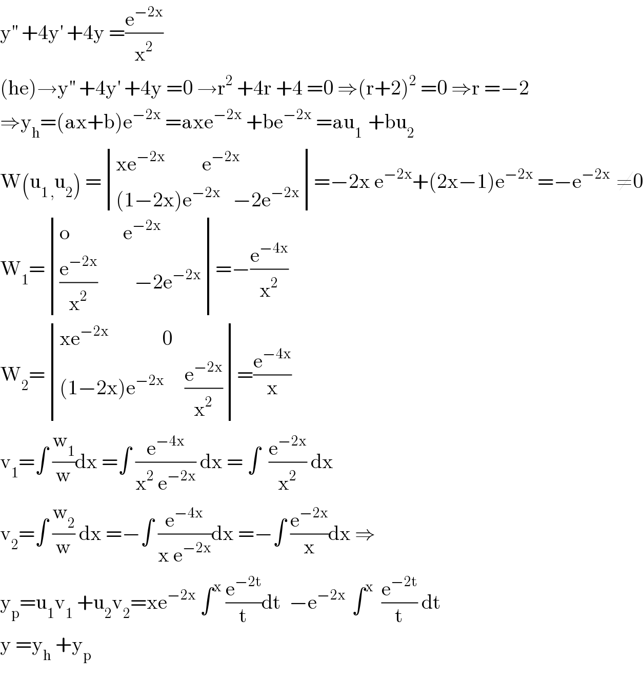 y^(′′)  +4y^′  +4y =(e^(−2x) /x^2 )  (he)→y^(′′)  +4y^′  +4y =0 →r^2  +4r +4 =0 ⇒(r+2)^2  =0 ⇒r =−2  ⇒y_h =(ax+b)e^(−2x)  =axe^(−2x)  +be^(−2x)  =au_(1 )  +bu_2   W(u_(1 ,) u_2 ) = determinant (((xe^(−2x)          e^(−2x) )),(((1−2x)e^(−2x)    −2e^(−2x) )))=−2x e^(−2x) +(2x−1)e^(−2x)  =−e^(−2x )  ≠0  W_1 = determinant (((o             e^(−2x) )),(((e^(−2x) /x^2 )         −2e^(−2x) )))=−(e^(−4x) /x^2 )  W_2 = determinant (((xe^(−2x)              0)),(((1−2x)e^(−2x)      (e^(−2x) /x^2 ))))=(e^(−4x) /x)  v_1 =∫ (w_1 /w)dx =∫ (e^(−4x) /(x^2  e^(−2x) )) dx = ∫  (e^(−2x) /x^2 ) dx  v_2 =∫ (w_2 /w) dx =−∫ (e^(−4x) /(x e^(−2x) ))dx =−∫ (e^(−2x) /x)dx ⇒  y_p =u_1 v_1  +u_2 v_2 =xe^(−2x)  ∫^x  (e^(−2t) /t)dt  −e^(−2x )  ∫^x   (e^(−2t) /t) dt  y =y_h  +y_p     