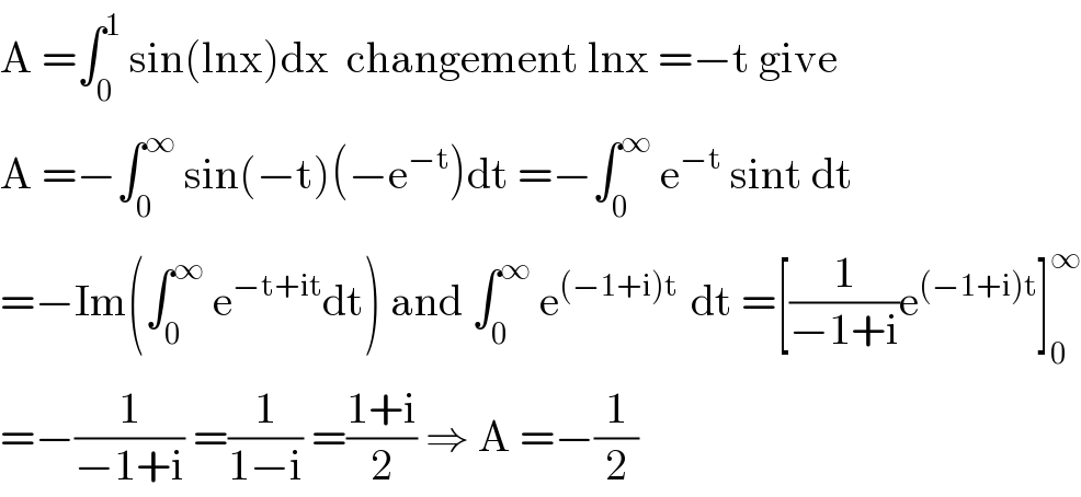 A =∫_0 ^1  sin(lnx)dx  changement lnx =−t give  A =−∫_0 ^∞  sin(−t)(−e^(−t) )dt =−∫_0 ^∞  e^(−t)  sint dt  =−Im(∫_0 ^∞  e^(−t+it) dt) and ∫_0 ^∞  e^((−1+i)t )  dt =[(1/(−1+i))e^((−1+i)t) ]_0 ^∞   =−(1/(−1+i)) =(1/(1−i)) =((1+i)/2) ⇒ A =−(1/2)  