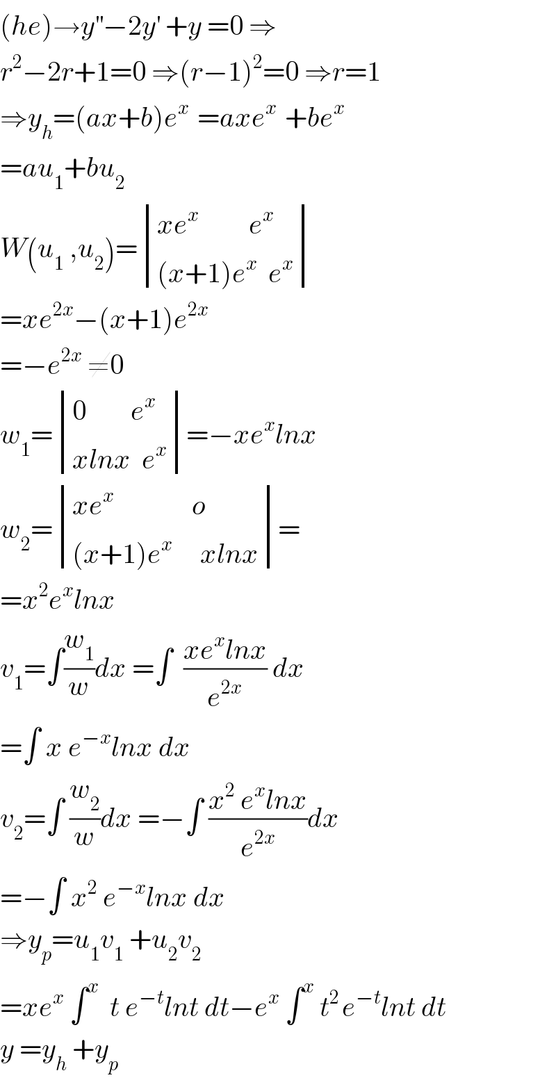 (he)→y^(′′) −2y^′  +y =0 ⇒  r^2 −2r+1=0 ⇒(r−1)^2 =0 ⇒r=1  ⇒y_h =(ax+b)e^(x )  =axe^(x )  +be^x   =au_1 +bu_2   W(u_1  ,u_2 )= determinant (((xe^x          e^x )),(((x+1)e^x   e^x )))  =xe^(2x) −(x+1)e^(2x)   =−e^(2x)  ≠0  w_1 = determinant (((0        e^x )),((xlnx  e^x )))=−xe^x lnx  w_2 = determinant (((xe^x               o)),(((x+1)e^x      xlnx)))=  =x^2 e^x lnx  v_1 =∫(w_1 /w)dx =∫  ((xe^x lnx)/e^(2x) ) dx  =∫ x e^(−x) lnx dx  v_2 =∫ (w_2 /w)dx =−∫ ((x^2  e^x lnx)/e^(2x) )dx  =−∫ x^2  e^(−x) lnx dx  ⇒y_p =u_1 v_1  +u_2 v_2   =xe^x  ∫^x   t e^(−t) lnt dt−e^x  ∫^x  t^(2 ) e^(−t) lnt dt  y =y_h  +y_p   