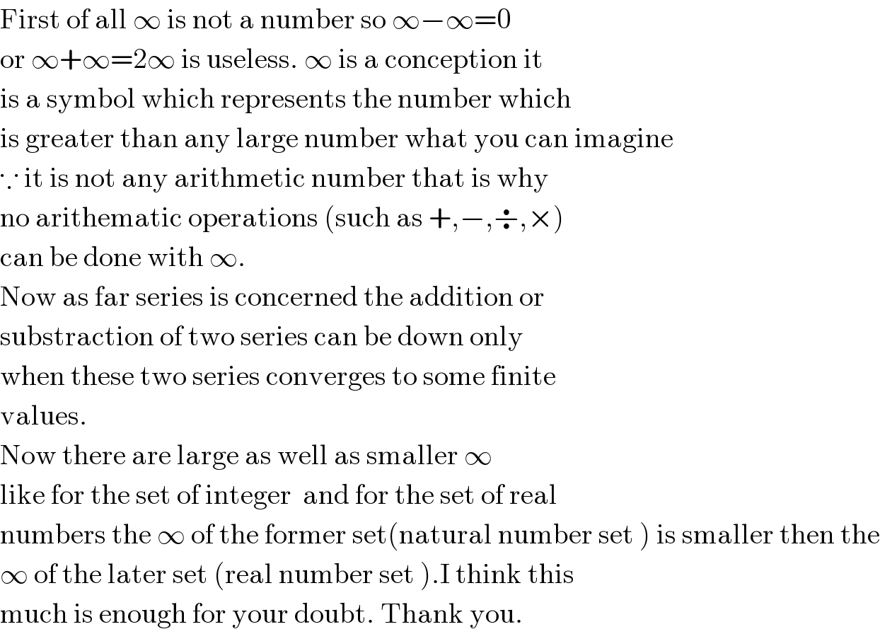 First of all ∞ is not a number so ∞−∞=0  or ∞+∞=2∞ is useless. ∞ is a conception it   is a symbol which represents the number which   is greater than any large number what you can imagine  ∵ it is not any arithmetic number that is why    no arithematic operations (such as +,−,÷,×)  can be done with ∞.  Now as far series is concerned the addition or  substraction of two series can be down only   when these two series converges to some finite  values.  Now there are large as well as smaller ∞  like for the set of integer  and for the set of real  numbers the ∞ of the former set(natural number set ) is smaller then the  ∞ of the later set (real number set ).I think this  much is enough for your doubt. Thank you.  