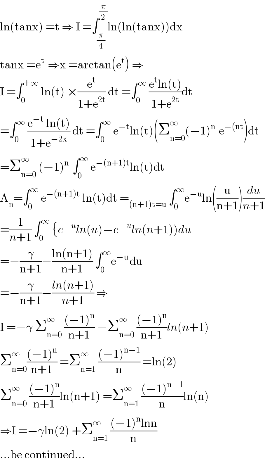 ln(tanx) =t ⇒ I =∫_(π/4) ^(π/2) ln(ln(tanx))dx  tanx =e^(t )  ⇒x =arctan(e^t ) ⇒  I =∫_0 ^(+∞)  ln(t) ×(e^t /(1+e^(2t) )) dt =∫_0 ^∞  ((e^t ln(t))/(1+e^(2t) ))dt  =∫_0 ^∞  ((e^(−t)  ln(t))/(1+e^(−2x) )) dt =∫_0 ^∞  e^(−t) ln(t)(Σ_(n=0) ^(∞ ) (−1)^(n )  e^(−(nt) )dt  =Σ_(n=0) ^∞  (−1)^(n )  ∫_0 ^∞  e^(−(n+1)t) ln(t)dt  A_n =∫_0 ^∞  e^(−(n+1)t)  ln(t)dt =_((n+1)t=u)  ∫_0 ^∞ e^(−u) ln((u/(n+1)))(du/(n+1))  =(1/(n+1)) ∫_0 ^∞  {e^(−u) ln(u)−e^(−u) ln(n+1))du  =−(γ/(n+1))−((ln(n+1))/(n+1)) ∫_0 ^∞ e^(−u ) du  =−(γ/(n+1))−((ln(n+1))/(n+1)) ⇒  I =−γ Σ_(n=0) ^(∞ )  (((−1)^n )/(n+1)) −Σ_(n=0) ^∞  (((−1)^n )/(n+1))ln(n+1)  Σ_(n=0) ^∞ (((−1)^n )/(n+1)) =Σ_(n=1) ^(∞ )  (((−1)^(n−1) )/n) =ln(2)  Σ_(n=0) ^∞  (((−1)^n )/(n+1))ln(n+1) =Σ_(n=1) ^∞  (((−1)^(n−1) )/n)ln(n)  ⇒I =−γln(2) +Σ_(n=1) ^∞  (((−1)^n lnn)/n)  ...be continued...  