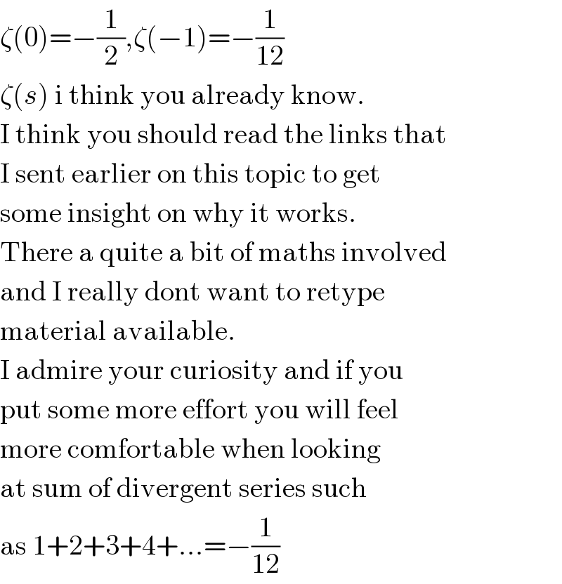 ζ(0)=−(1/2),ζ(−1)=−(1/(12))  ζ(s) i think you already know.  I think you should read the links that  I sent earlier on this topic to get  some insight on why it works.  There a quite a bit of maths involved  and I really dont want to retype  material available.  I admire your curiosity and if you  put some more effort you will feel  more comfortable when looking  at sum of divergent series such  as 1+2+3+4+...=−(1/(12))  