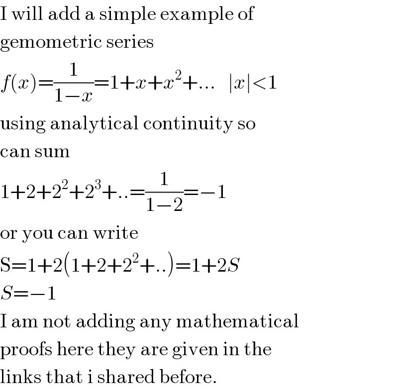 I will add a simple example of  gemometric series  f(x)=(1/(1−x))=1+x+x^2 +...   ∣x∣<1  using analytical continuity so  can sum  1+2+2^2 +2^3 +..=(1/(1−2))=−1  or you can write  S=1+2(1+2+2^2 +..)=1+2S  S=−1  I am not adding any mathematical  proofs here they are given in the  links that i shared before.  