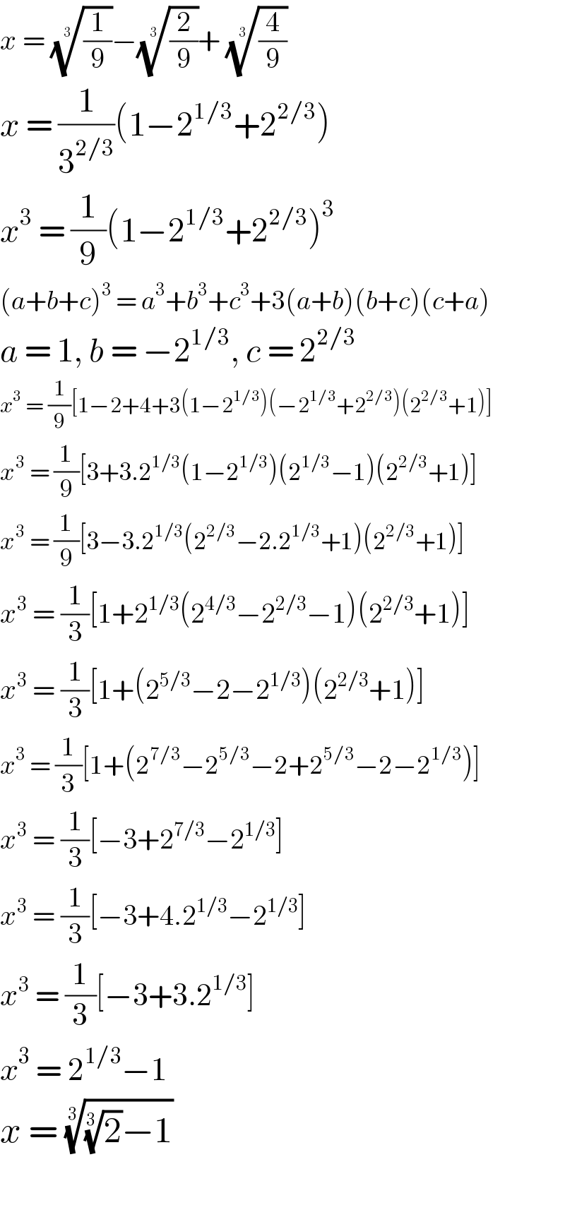 x = ((1/9))^(1/3) −((2/9))^(1/3) + ((4/9))^(1/3)   x = (1/3^(2/3) )(1−2^(1/3) +2^(2/3) )  x^3  = (1/9)(1−2^(1/3) +2^(2/3) )^3   (a+b+c)^3  = a^3 +b^3 +c^3 +3(a+b)(b+c)(c+a)  a = 1, b = −2^(1/3) , c = 2^(2/3)   x^3  = (1/9)[1−2+4+3(1−2^(1/3) )(−2^(1/3) +2^(2/3) )(2^(2/3) +1)]  x^3  = (1/9)[3+3.2^(1/3) (1−2^(1/3) )(2^(1/3) −1)(2^(2/3) +1)]  x^3  = (1/9)[3−3.2^(1/3) (2^(2/3) −2.2^(1/3) +1)(2^(2/3) +1)]  x^3  = (1/3)[1+2^(1/3) (2^(4/3) −2^(2/3) −1)(2^(2/3) +1)]  x^3  = (1/3)[1+(2^(5/3) −2−2^(1/3) )(2^(2/3) +1)]  x^3  = (1/3)[1+(2^(7/3) −2^(5/3) −2+2^(5/3) −2−2^(1/3) )]  x^3  = (1/3)[−3+2^(7/3) −2^(1/3) ]  x^3  = (1/3)[−3+4.2^(1/3) −2^(1/3) ]  x^3  = (1/3)[−3+3.2^(1/3) ]  x^3  = 2^(1/3) −1  x = (((2)^(1/3) −1))^(1/3)     