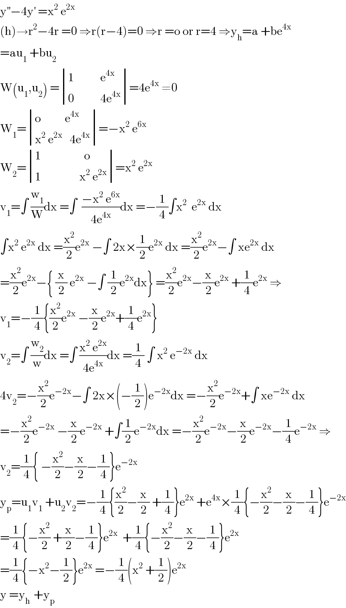 y^(′′) −4y^′  =x^2  e^(2x)   (h)→r^2 −4r =0 ⇒r(r−4)=0 ⇒r =o or r=4 ⇒y_h =a +be^(4x)   =au_1  +bu_2   W(u_1 ,u_2 ) = determinant (((1           e^(4x) )),((0           4e^(4x) )))=4e^(4x)  ≠0  W_1 = determinant (((o          e^(4x) )),((x^2  e^(2x)    4e^(4x) )))=−x^2  e^(6x)   W_2 = determinant (((1                  o)),((1                x^2  e^(2x) )))=x^2  e^(2x)   v_1 =∫ (w_1 /W)dx =∫  ((−x^2  e^(6x) )/(4e^(4x) ))dx =−(1/4)∫x^2   e^(2x)  dx  ∫x^2  e^(2x)  dx =(x^2 /2)e^(2x)  −∫ 2x×(1/2)e^(2x)  dx =(x^2 /2)e^(2x) −∫ xe^(2x)  dx  =(x^2 /2)e^(2x) −{ (x/2) e^(2x)  −∫ (1/2)e^(2x) dx} =(x^2 /2)e^(2x) −(x/2)e^(2x)  +(1/4)e^(2x)  ⇒  v_1 =−(1/4){(x^2 /2)e^(2x)  −(x/2)e^(2x) +(1/4)e^(2x) }  v_2 =∫ (w_2 /w)dx =∫ ((x^2  e^(2x) )/(4e^(4x) ))dx =(1/4) ∫ x^2  e^(−2x)  dx  4v_2 =−(x^2 /2)e^(−2x) −∫ 2x×(−(1/2))e^(−2x) dx =−(x^2 /2)e^(−2x) +∫ xe^(−2x)  dx  =−(x^2 /2)e^(−2x)  −(x/2)e^(−2x)  +∫(1/2)e^(−2x) dx =−(x^2 /2)e^(−2x) −(x/2)e^(−2x) −(1/4)e^(−2x)  ⇒  v_2 =(1/4){ −(x^2 /2)−(x/2)−(1/4)}e^(−2x)   y_p =u_1 v_1  +u_2 v_2 =−(1/4){(x^2 /2)−(x/2) +(1/4)}e^(2x)  +e^(4x) ×(1/4){−(x^2 /2)−(x/2)−(1/4)}e^(−2x)   =(1/4){−(x^2 /2) +(x/2)−(1/4)}e^(2x)   +(1/4){−(x^2 /2)−(x/2)−(1/4)}e^(2x)   =(1/4){−x^2 −(1/2)}e^(2x)  =−(1/4)(x^2  +(1/2))e^(2x)   y =y_(h )  +y_p   
