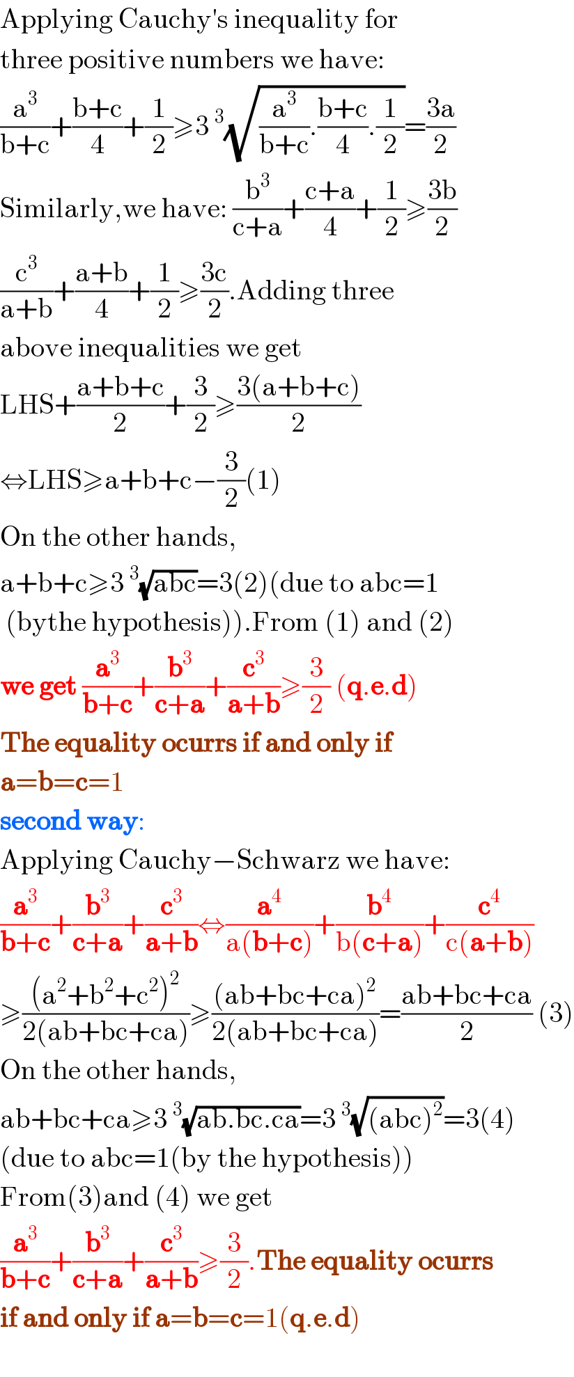Applying Cauchy′s inequality for   three positive numbers we have:  (a^3 /(b+c))+((b+c)/4)+(1/2)≥3 ^3 (√((a^3 /(b+c)).((b+c)/4).(1/2)))=((3a)/2)  Similarly,we have: (b^3 /(c+a))+((c+a)/4)+(1/2)≥((3b)/2)  (c^3 /(a+b))+((a+b)/4)+(1/2)≥((3c)/2).Adding three  above inequalities we get  LHS+((a+b+c)/2)+(3/2)≥((3(a+b+c))/2)  ⇔LHS≥a+b+c−(3/2)(1)  On the other hands,  a+b+c≥3 ^3 (√(abc))=3(2)(due to abc=1   (bythe hypothesis)).From (1) and (2)  we get (a^3 /(b+c))+(b^3 /(c+a))+(c^3 /(a+b))≥(3/2) (q.e.d)  The equality ocurrs if and only if  a=b=c=1  second way:  Applying Cauchy−Schwarz we have:  (a^3 /(b+c))+(b^3 /(c+a))+(c^3 /(a+b))⇔(a^4 /(a(b+c)))+(b^4 /(b(c+a)))+(c^4 /(c(a+b)))  ≥(((a^2 +b^2 +c^2 )^2 )/(2(ab+bc+ca)))≥(((ab+bc+ca)^2 )/(2(ab+bc+ca)))=((ab+bc+ca)/2) (3)  On the other hands,  ab+bc+ca≥3 ^3 (√(ab.bc.ca))=3 ^3 (√((abc)^2 ))=3(4)  (due to abc=1(by the hypothesis))  From(3)and (4) we get  (a^3 /(b+c))+(b^3 /(c+a))+(c^3 /(a+b))≥(3/2).The equality ocurrs  if and only if a=b=c=1(q.e.d)    