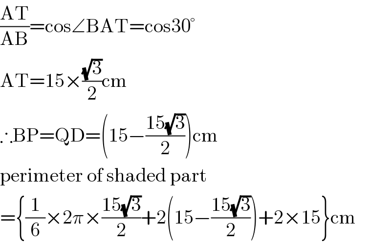 ((AT)/(AB))=cos∠BAT=cos30°  AT=15×((√3)/2)cm  ∴BP=QD=(15−((15(√3))/2))cm  perimeter of shaded part  ={(1/6)×2π×((15(√3))/2)+2(15−((15(√3))/2))+2×15}cm  