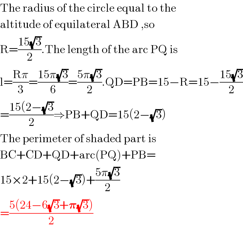 The radius of the circle equal to the  altitude of equilateral ABD ,so  R=((15(√3))/2).The length of the arc PQ is  l=((Rπ)/3)=((15π(√3))/6)=((5π(√3))/2).QD=PB=15−R=15−((15(√3))/2)  =((15(2−(√3))/2)⇒PB+QD=15(2−(√3))  The perimeter of shaded part is  BC+CD+QD+arc(PQ)+PB=  15×2+15(2−(√3))+((5π(√3))/2)  =((5(24−6(√3)+𝛑(√3)))/2)  