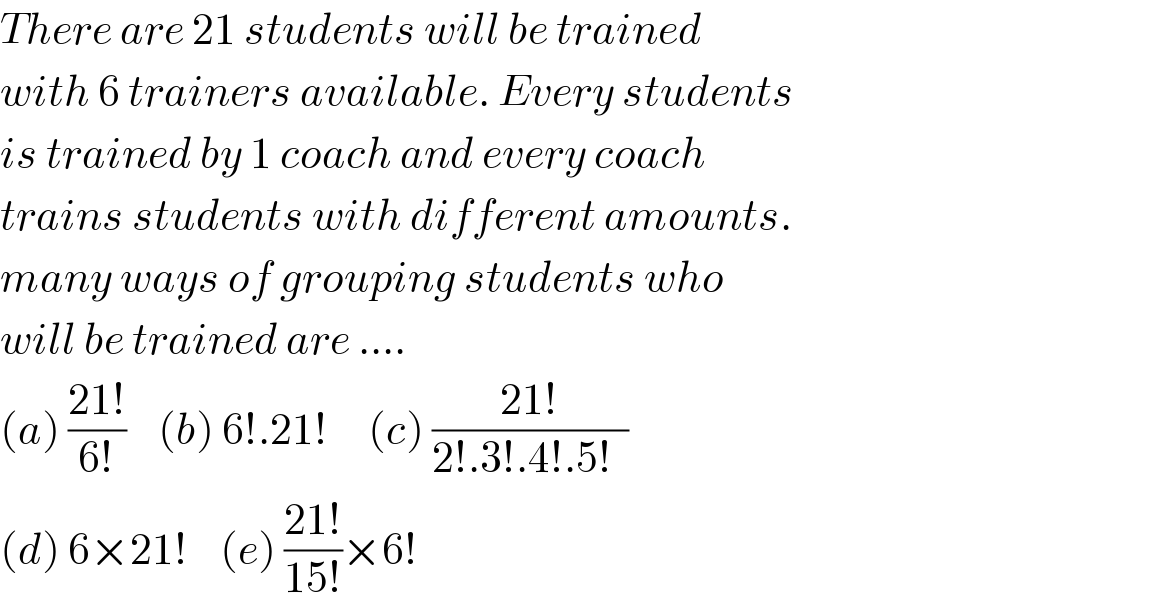 There are 21 students will be trained  with 6 trainers available. Every students  is trained by 1 coach and every coach  trains students with different amounts.  many ways of grouping students who  will be trained are ....  (a) ((21!)/(6!))    (b) 6!.21!     (c) ((21!)/(2!.3!.4!.5!  ))    (d) 6×21!    (e) ((21!)/(15!))×6!  