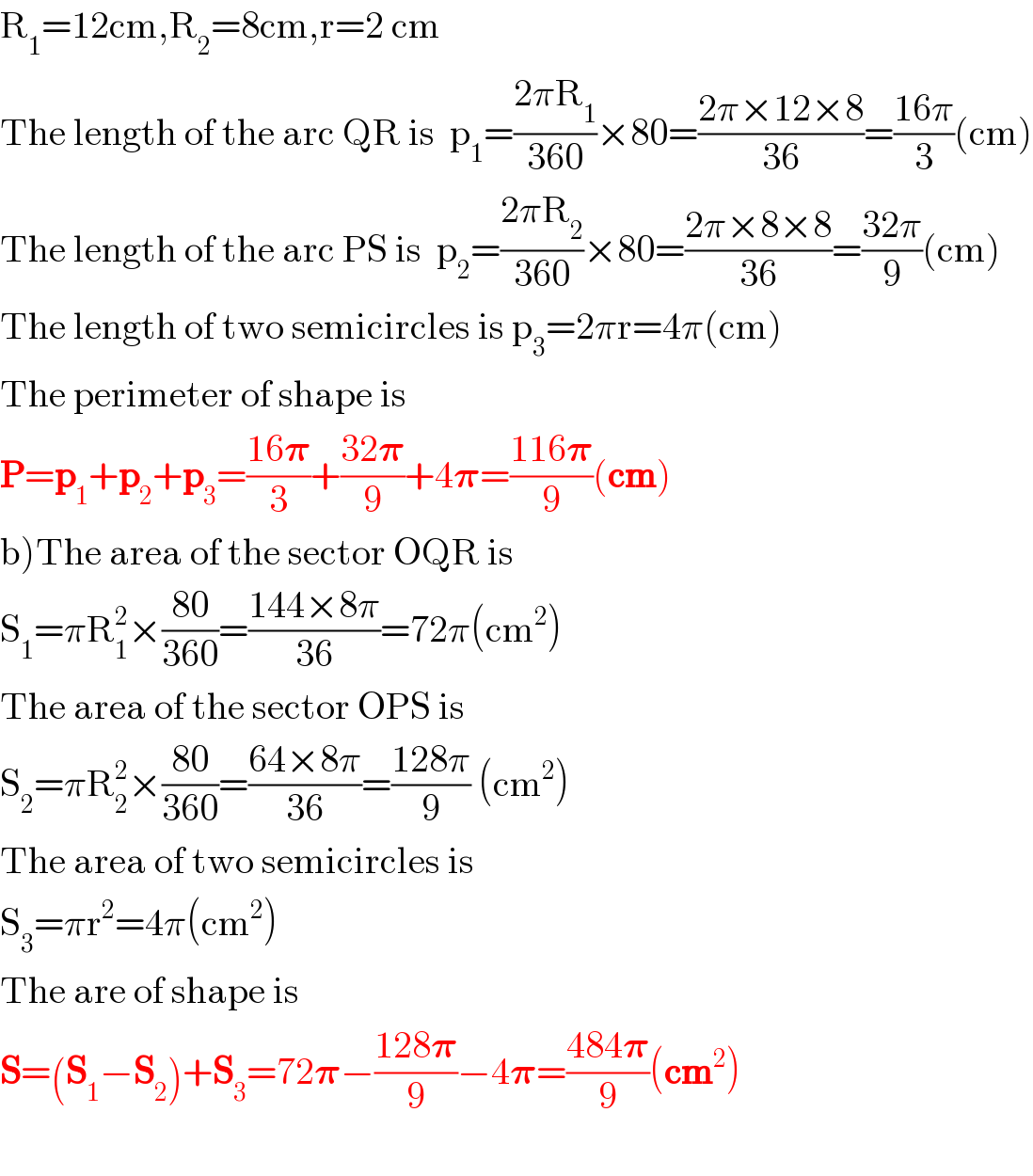 R_1 =12cm,R_2 =8cm,r=2 cm  The length of the arc QR is  p_1 =((2πR_1 )/(360))×80=((2π×12×8)/(36))=((16π)/3)(cm)  The length of the arc PS is  p_2 =((2πR_2 )/(360))×80=((2π×8×8)/(36))=((32π)/9)(cm)  The length of two semicircles is p_3 =2πr=4π(cm)  The perimeter of shape is  P=p_1 +p_2 +p_3 =((16𝛑)/3)+((32𝛑)/9)+4𝛑=((116𝛑)/9)(cm)  b)The area of the sector OQR is  S_1 =πR_1 ^2 ×((80)/(360))=((144×8π)/(36))=72π(cm^2 )  The area of the sector OPS is  S_2 =πR_2 ^2 ×((80)/(360))=((64×8π)/(36))=((128π)/9) (cm^2 )  The area of two semicircles is  S_3 =πr^2 =4π(cm^2 )  The are of shape is   S=(S_1 −S_2 )+S_3 =72𝛑−((128𝛑)/9)−4𝛑=((484𝛑)/9)(cm^2 )    