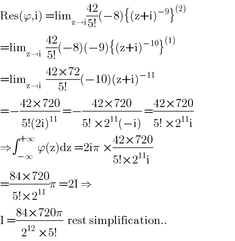 Res(ϕ,i) =lim_(z→i) ((42)/(5!))(−8){(z+i)^(−9) }^((2))   =lim_(z→i)   ((42)/(5!))(−8)(−9){(z+i)^(−10) }^((1))   =lim_(z→i)   ((42×72)/(5!))(−10)(z+i)^(−11)   =−((42×720)/(5!(2i)^(11) )) =−((42×720)/(5! ×2^(11) (−i))) =((42×720)/(5! ×2^(11) i))  ⇒∫_(−∞) ^(+∞)  ϕ(z)dz =2iπ ×((42×720)/(5!×2^(11) i ))  =((84×720)/(5!×2^(11) ))π =2I ⇒  I =((84×720π)/(2^(12)  ×5!))  rest simplification..  