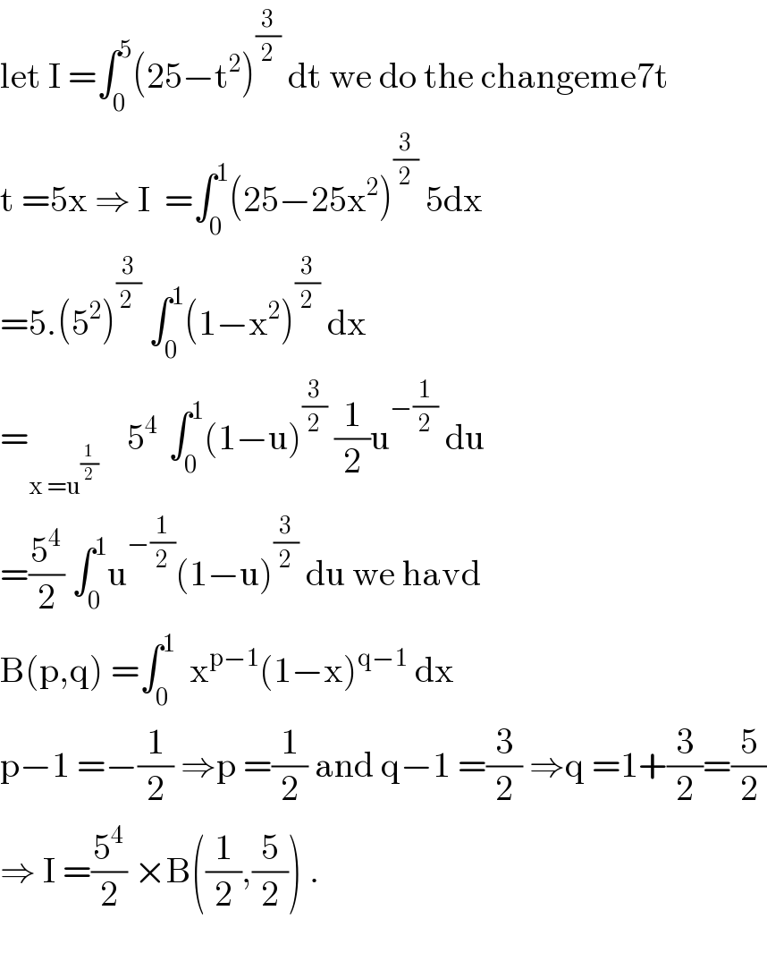 let I =∫_0 ^5 (25−t^2 )^(3/2)  dt we do the changeme7t  t =5x ⇒ I  =∫_0 ^1 (25−25x^2 )^(3/2)  5dx  =5.(5^2 )^(3/(2 ))  ∫_0 ^1 (1−x^2 )^(3/2)  dx   =_(x =u^(1/2) )     5^(4 )  ∫_0 ^1 (1−u)^(3/2)  (1/2)u^(−(1/2))  du  =(5^4 /2) ∫_0 ^1 u^(−(1/2)) (1−u)^(3/2)  du we havd  B(p,q) =∫_0 ^1   x^(p−1) (1−x)^(q−1)  dx  p−1 =−(1/2) ⇒p =(1/2) and q−1 =(3/2) ⇒q =1+(3/2)=(5/2)  ⇒ I =(5^4 /2) ×B((1/2),(5/2)) .    