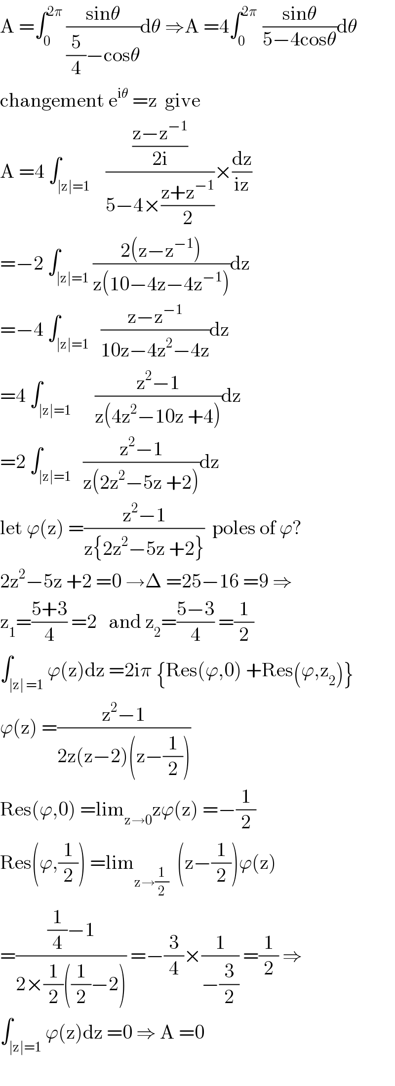 A =∫_0 ^(2π)  ((sinθ)/((5/4)−cosθ))dθ ⇒A =4∫_0 ^(2π )  ((sinθ)/(5−4cosθ))dθ  changement e^(iθ)  =z  give  A =4 ∫_(∣z∣=1)    (((z−z^(−1) )/(2i))/(5−4×((z+z^(−1) )/2)))×(dz/(iz))  =−2 ∫_(∣z∣=1) ((2(z−z^(−1) ))/(z(10−4z−4z^(−1) )))dz  =−4 ∫_(∣z∣=1)   ((z−z^(−1) )/(10z−4z^2 −4z))dz  =4 ∫_(∣z∣=1)      ((z^2 −1)/(z(4z^2 −10z +4)))dz  =2 ∫_(∣z∣=1)   ((z^2 −1)/(z(2z^2 −5z +2)))dz  let ϕ(z) =((z^2 −1)/(z{2z^2 −5z +2}))  poles of ϕ?  2z^2 −5z +2 =0 →Δ =25−16 =9 ⇒  z_1 =((5+3)/4) =2   and z_2 =((5−3)/4) =(1/2)  ∫_(∣z∣ =1) ϕ(z)dz =2iπ {Res(ϕ,0) +Res(ϕ,z_2 )}  ϕ(z) =((z^2 −1)/(2z(z−2)(z−(1/2))))  Res(ϕ,0) =lim_(z→0) zϕ(z) =−(1/2)  Res(ϕ,(1/2)) =lim_(z→(1/2))   (z−(1/2))ϕ(z)  =(((1/4)−1)/(2×(1/2)((1/2)−2))) =−(3/4)×(1/(−(3/2))) =(1/2) ⇒  ∫_(∣z∣=1) ϕ(z)dz =0 ⇒ A =0    