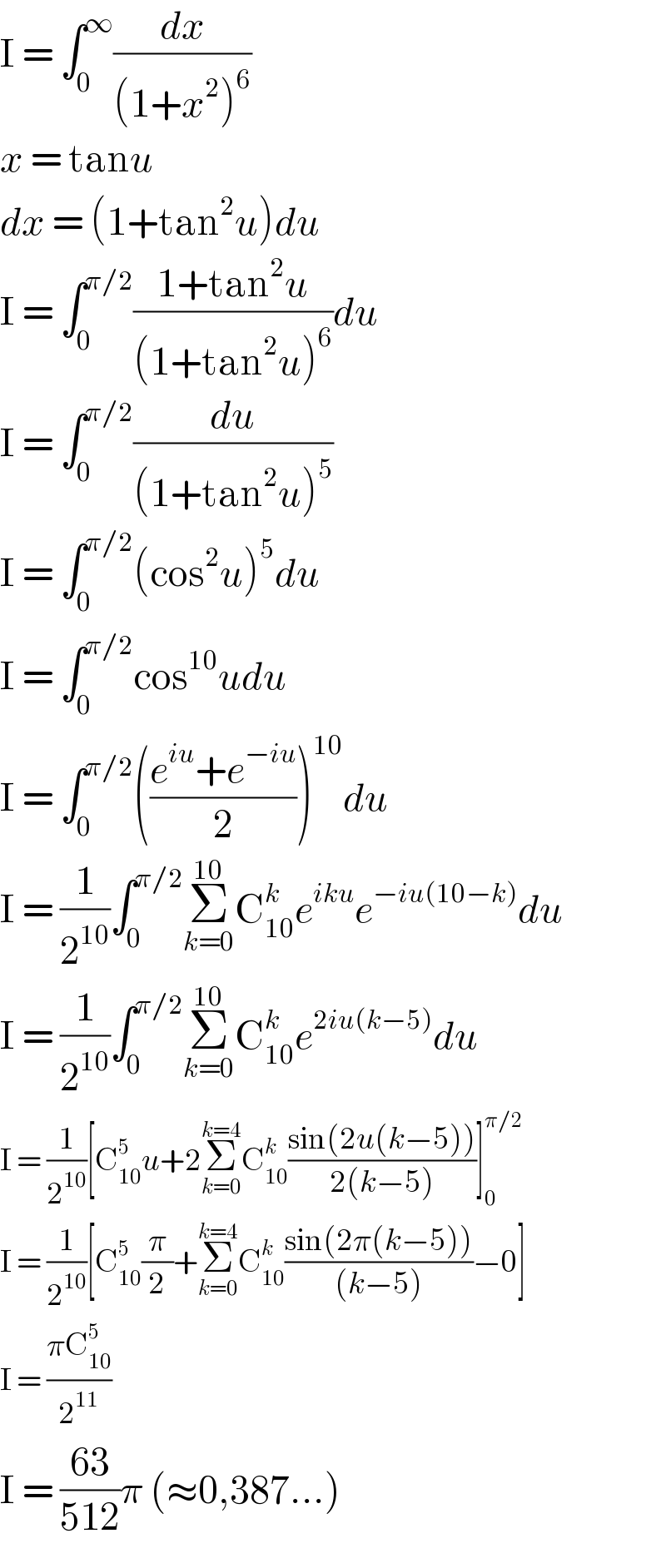 I = ∫_0 ^∞ (dx/((1+x^2 )^6 ))  x = tanu  dx = (1+tan^2 u)du  I = ∫_0 ^(π/2) ((1+tan^2 u)/((1+tan^2 u)^6 ))du  I = ∫_0 ^(π/2) (du/((1+tan^2 u)^5 ))  I = ∫_0 ^(π/2) (cos^2 u)^5 du  I = ∫_0 ^(π/2) cos^(10) udu  I = ∫_0 ^(π/2) (((e^(iu) +e^(−iu) )/2))^(10) du  I = (1/2^(10) )∫_0 ^(π/2) Σ_(k=0) ^(10) C_(10) ^k e^(iku) e^(−iu(10−k)) du  I = (1/2^(10) )∫_0 ^(π/2) Σ_(k=0) ^(10) C_(10) ^k e^(2iu(k−5)) du  I = (1/2^(10) )[C_(10) ^5 u+2Σ_(k=0) ^(k=4) C_(10) ^k ((sin(2u(k−5)))/(2(k−5)))]_0 ^(π/2)   I = (1/2^(10) )[C_(10) ^5 (π/2)+Σ_(k=0) ^(k=4) C_(10) ^k ((sin(2π(k−5)))/((k−5)))−0]  I = ((πC_(10) ^5 )/2^(11) )   I = ((63)/(512))π (≈0,387...)  