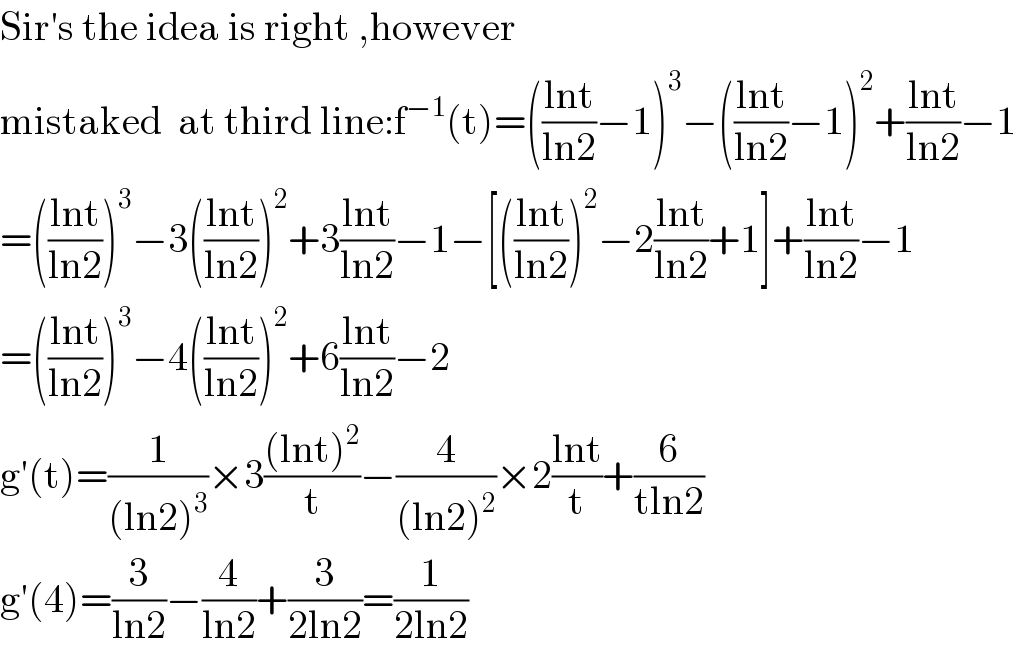 Sir′s the idea is right ,however  mistaked  at third line:f^(−1) (t)=(((lnt)/(ln2))−1)^3 −(((lnt)/(ln2))−1)^2 +((lnt)/(ln2))−1  =(((lnt)/(ln2)))^3 −3(((lnt)/(ln2)))^2 +3((lnt)/(ln2))−1−[(((lnt)/(ln2)))^2 −2((lnt)/(ln2))+1]+((lnt)/(ln2))−1  =(((lnt)/(ln2)))^3 −4(((lnt)/(ln2)))^2 +6((lnt)/(ln2))−2  g′(t)=(1/((ln2)^3 ))×3(((lnt)^2 )/t)−(4/((ln2)^2 ))×2((lnt)/t)+(6/(tln2))  g′(4)=(3/(ln2))−(4/(ln2))+(3/(2ln2))=(1/(2ln2))  