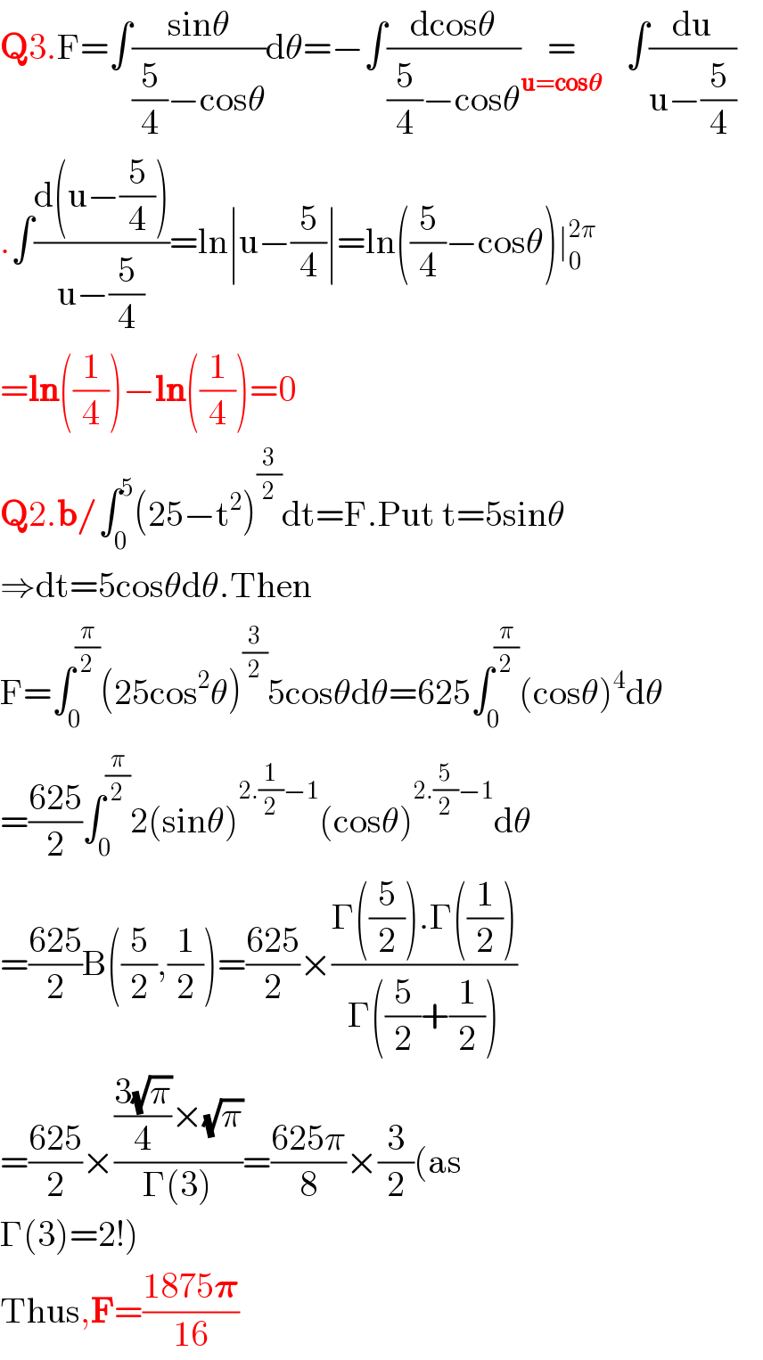 Q3.F=∫((sinθ)/((5/4)−cosθ))dθ=−∫((dcosθ)/((5/4)−cosθ))=_(u=cos𝛉)        ∫(du/(u−(5/4)))  .∫((d(u−(5/4)))/(u−(5/4)))=ln∣u−(5/4)∣=ln((5/4)−cosθ)∣_0 ^(2π)   =ln((1/4))−ln((1/4))=0  Q2.b/∫_0 ^5 (25−t^2 )^(3/2) dt=F.Put t=5sinθ  ⇒dt=5cosθdθ.Then   F=∫_0 ^(π/2) (25cos^2 θ)^(3/2) 5cosθdθ=625∫_0 ^(π/2) (cosθ)^4 dθ  =((625)/2)∫_0 ^(π/2) 2(sinθ)^(2.(1/2)−1) (cosθ)^(2.(5/2)−1) dθ  =((625)/2)B((5/2),(1/2))=((625)/2)×((Γ((5/2)).Γ((1/2)))/(Γ((5/2)+(1/2))))  =((625)/2)×((((3(√π))/4)×(√π))/(Γ(3)))=((625π)/8)×(3/2)(as  Γ(3)=2!)  Thus,F=((1875𝛑)/(16))  