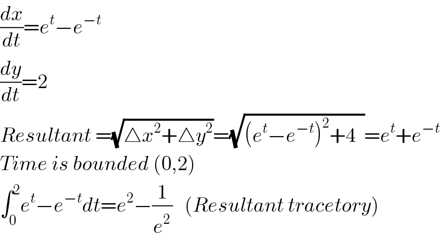 (dx/dt)=e^t −e^(−t)   (dy/dt)=2  Resultant =(√(△x^2 +△y^2 ))=(√((e^t −e^(−t) )^2 +4  ))=e^t +e^(−t)   Time is bounded (0,2)  ∫_0 ^2 e^t −e^(−t) dt=e^2 −(1/e^2 )   (Resultant tracetory)  