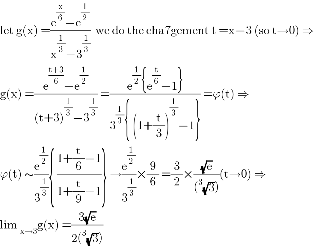 let g(x) =((e^(x/6) −e^(1/2) )/(x^(1/3) −3^(1/3) ))  we do the cha7gement t =x−3 (so t→0) ⇒  g(x) =((e^((t+3)/6) −e^(1/2) )/((t+3)^(1/3) −3^(1/3) )) =((e^(1/2) {e^(t/6) −1})/(3^(1/3) { (1+(t/3))^(1/3) −1})) =ϕ(t) ⇒  ϕ(t) ∼(e^(1/2) /3^(1/3) ){ ((1+(t/6)−1)/(1+(t/9)−1))} →(e^(1/2) /3^(1/3) )×(9/6) =(3/2)×((√e)/((^3 (√3))))(t→0) ⇒  lim _(x→3) g(x) =((3(√e))/(2(^3 (√3))))  