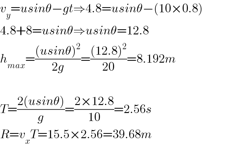 v_y =usinθ−gt⇒4.8=usinθ−(10×0.8)  4.8+8=usinθ⇒usinθ=12.8  h_(max) =(((usinθ)^2 )/(2g))=(((12.8)^2 )/(20))=8.192m    T=((2(usinθ))/g)=((2×12.8)/(10))=2.56s  R=v_x T=15.5×2.56=39.68m  
