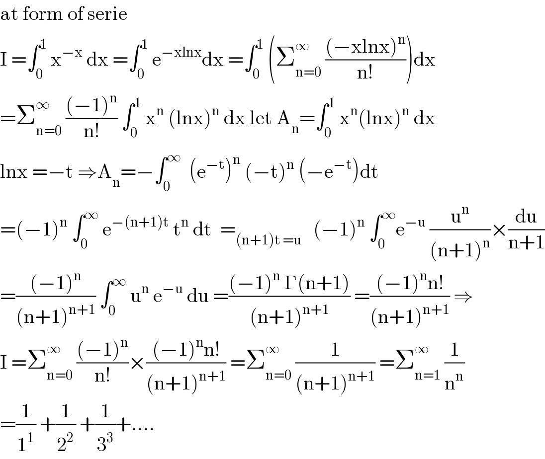 at form of serie   I =∫_0 ^1  x^(−x)  dx =∫_0 ^1  e^(−xlnx) dx =∫_0 ^1  (Σ_(n=0) ^∞  (((−xlnx)^n )/(n!)))dx  =Σ_(n=0) ^∞  (((−1)^n )/(n!)) ∫_0 ^1  x^n  (lnx)^n  dx let A_n =∫_0 ^1  x^n (lnx)^n  dx  lnx =−t ⇒A_n =−∫_0 ^∞   (e^(−t) )^n  (−t)^n  (−e^(−t) )dt  =(−1)^n  ∫_0 ^∞  e^(−(n+1)t)  t^n  dt  =_((n+1)t =u)    (−1)^n  ∫_0 ^∞ e^(−u)  (u^n /((n+1)^n ))×(du/(n+1))  =(((−1)^n )/((n+1)^(n+1) )) ∫_0 ^∞  u^n  e^(−u)  du =(((−1)^n  Γ(n+1))/((n+1)^(n+1) )) =(((−1)^n n!)/((n+1)^(n+1) )) ⇒  I =Σ_(n=0) ^∞  (((−1)^n )/(n!))×(((−1)^n n!)/((n+1)^(n+1) )) =Σ_(n=0) ^∞  (1/((n+1)^(n+1) )) =Σ_(n=1) ^∞  (1/n^n )  =(1/1^1 ) +(1/2^2 ) +(1/3^3 )+....  