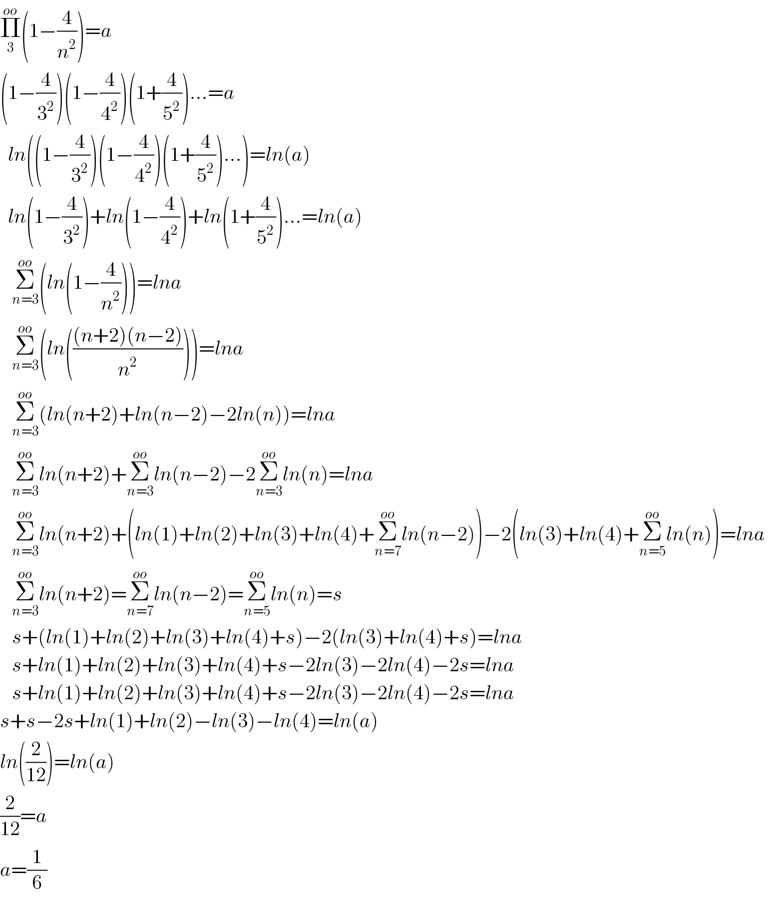 Π_3 ^(oo) (1−(4/n^2 ))=a   (1−(4/3^2 ))(1−(4/4^2 ))(1+(4/5^2 ))...=a    ln((1−(4/3^2 ))(1−(4/4^2 ))(1+(4/5^2 ))...)=ln(a)    ln(1−(4/3^2 ))+ln(1−(4/4^2 ))+ln(1+(4/5^2 ))...=ln(a)     Σ_(n=3) ^(oo) (ln(1−(4/n^2 )))=lna      Σ_(n=3) ^(oo) (ln((((n+2)(n−2))/n^2 )))=lna      Σ_(n=3) ^(oo) (ln(n+2)+ln(n−2)−2ln(n))=lna      Σ_(n=3) ^(oo) ln(n+2)+Σ_(n=3) ^(oo) ln(n−2)−2Σ_(n=3) ^(oo) ln(n)=lna      Σ_(n=3) ^(oo) ln(n+2)+(ln(1)+ln(2)+ln(3)+ln(4)+Σ_(n=7) ^(oo) ln(n−2))−2(ln(3)+ln(4)+Σ_(n=5) ^(oo) ln(n))=lna      Σ_(n=3) ^(oo) ln(n+2)=Σ_(n=7) ^(oo) ln(n−2)=Σ_(n=5) ^(oo) ln(n)=s     s+(ln(1)+ln(2)+ln(3)+ln(4)+s)−2(ln(3)+ln(4)+s)=lna      s+ln(1)+ln(2)+ln(3)+ln(4)+s−2ln(3)−2ln(4)−2s=lna      s+ln(1)+ln(2)+ln(3)+ln(4)+s−2ln(3)−2ln(4)−2s=lna   s+s−2s+ln(1)+ln(2)−ln(3)−ln(4)=ln(a)  ln((2/(12)))=ln(a)  (2/(12))=a  a=(1/6)  
