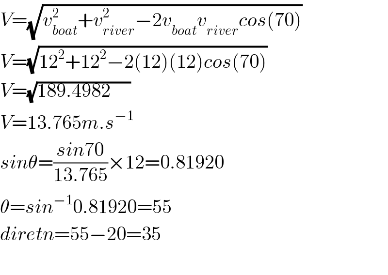 V=(√(v_(boat) ^2 +v_(river) ^2 −2v_(boat) v_(river) cos(70)))  V=(√(12^2 +12^2 −2(12)(12)cos(70)))  V=(√(189.4982     ))  V=13.765m.s^(−1)   sinθ=((sin70)/(13.765))×12=0.81920  θ=sin^(−1) 0.81920=55  diretn=55−20=35    