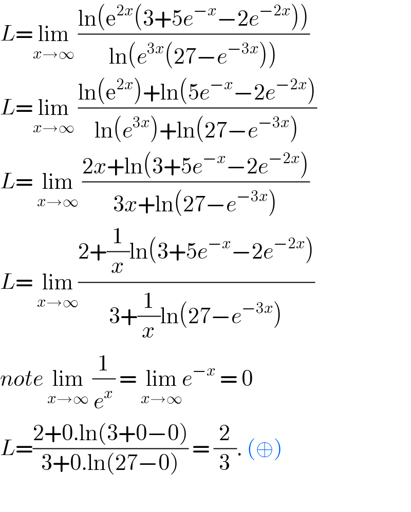 L=lim_(x→∞)  ((ln(e^(2x) (3+5e^(−x) −2e^(−2x) )))/(ln(e^(3x) (27−e^(−3x) ))))  L=lim_(x→∞)  ((ln(e^(2x) )+ln(5e^(−x) −2e^(−2x) ))/(ln(e^(3x) )+ln(27−e^(−3x) )))  L= lim_(x→∞)  ((2x+ln(3+5e^(−x) −2e^(−2x) ))/(3x+ln(27−e^(−3x) )))  L= lim_(x→∞) ((2+(1/x)ln(3+5e^(−x) −2e^(−2x) ))/(3+(1/x)ln(27−e^(−3x) )))  note lim_(x→∞)  (1/e^x ) = lim_(x→∞) e^(−x)  = 0  L=((2+0.ln(3+0−0))/(3+0.ln(27−0))) = (2/3). (⊕)    