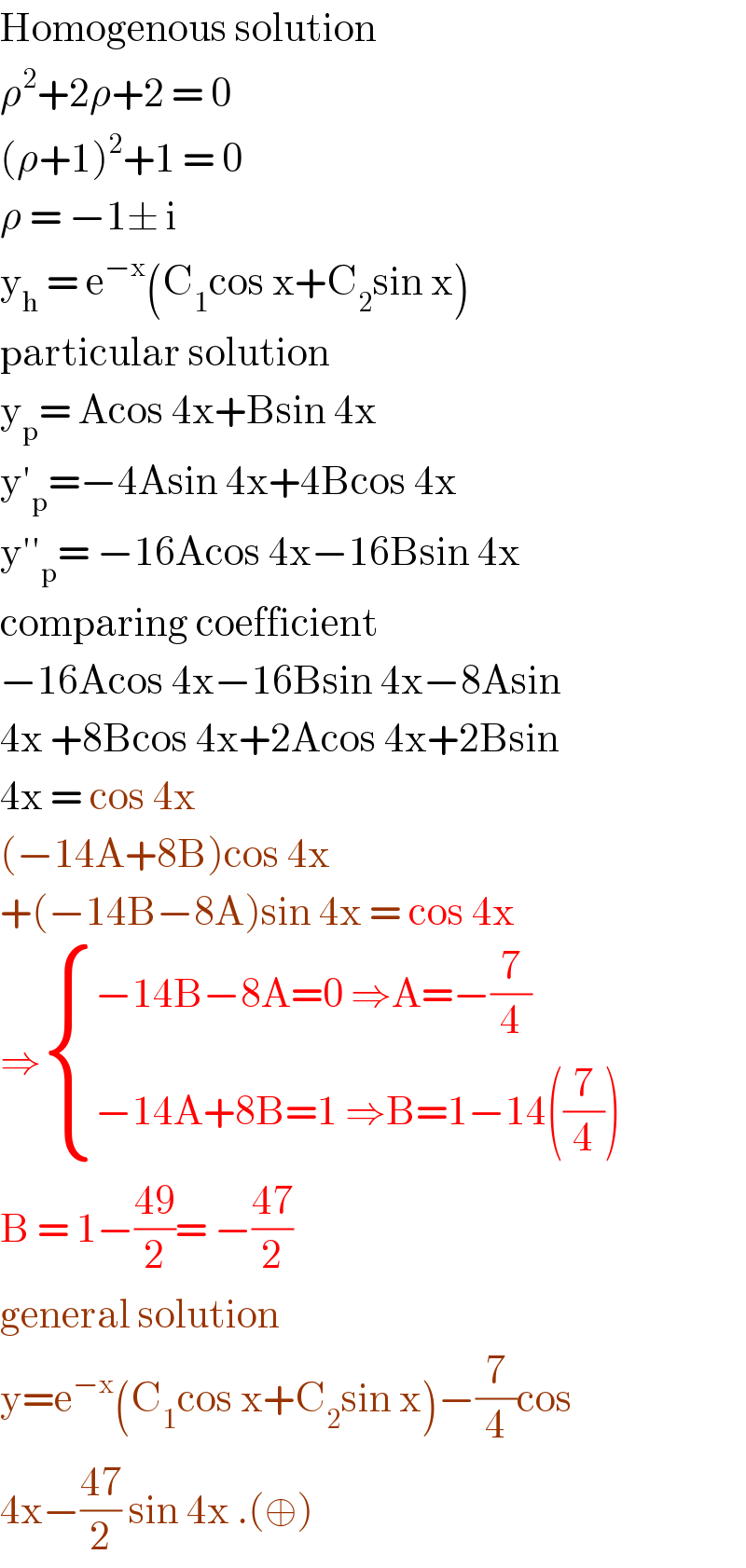 Homogenous solution  ρ^2 +2ρ+2 = 0  (ρ+1)^2 +1 = 0  ρ = −1± i   y_h  = e^(−x) (C_1 cos x+C_2 sin x)  particular solution  y_p = Acos 4x+Bsin 4x  y′_p =−4Asin 4x+4Bcos 4x  y′′_p = −16Acos 4x−16Bsin 4x  comparing coefficient  −16Acos 4x−16Bsin 4x−8Asin  4x +8Bcos 4x+2Acos 4x+2Bsin  4x = cos 4x  (−14A+8B)cos 4x  +(−14B−8A)sin 4x = cos 4x  ⇒ { ((−14B−8A=0 ⇒A=−(7/4))),((−14A+8B=1 ⇒B=1−14((7/4)))) :}  B = 1−((49)/2)= −((47)/2)  general solution   y=e^(−x) (C_1 cos x+C_2 sin x)−(7/4)cos  4x−((47)/2) sin 4x .(⊕)  