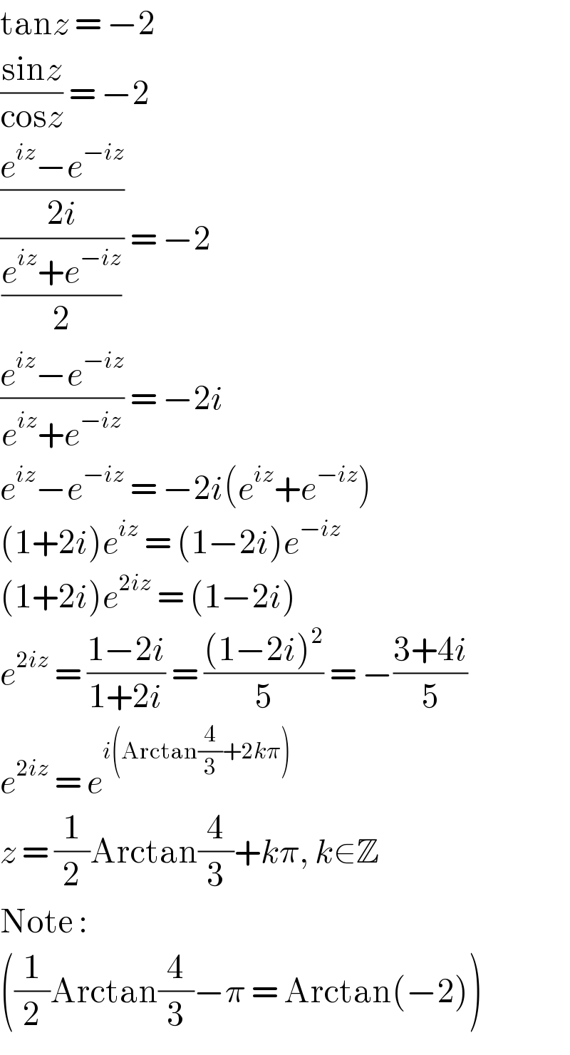 tanz = −2  ((sinz)/(cosz)) = −2  (((e^(iz) −e^(−iz) )/(2i))/((e^(iz) +e^(−iz) )/2)) = −2  ((e^(iz) −e^(−iz) )/(e^(iz) +e^(−iz) )) = −2i  e^(iz) −e^(−iz)  = −2i(e^(iz) +e^(−iz) )  (1+2i)e^(iz)  = (1−2i)e^(−iz)   (1+2i)e^(2iz)  = (1−2i)  e^(2iz)  = ((1−2i)/(1+2i)) = (((1−2i)^2 )/5) = −((3+4i)/5)  e^(2iz)  = e^(i(Arctan(4/3)+2kπ))   z = (1/2)Arctan(4/3)+kπ, k∈Z  Note :  ((1/2)Arctan(4/3)−π = Arctan(−2))  