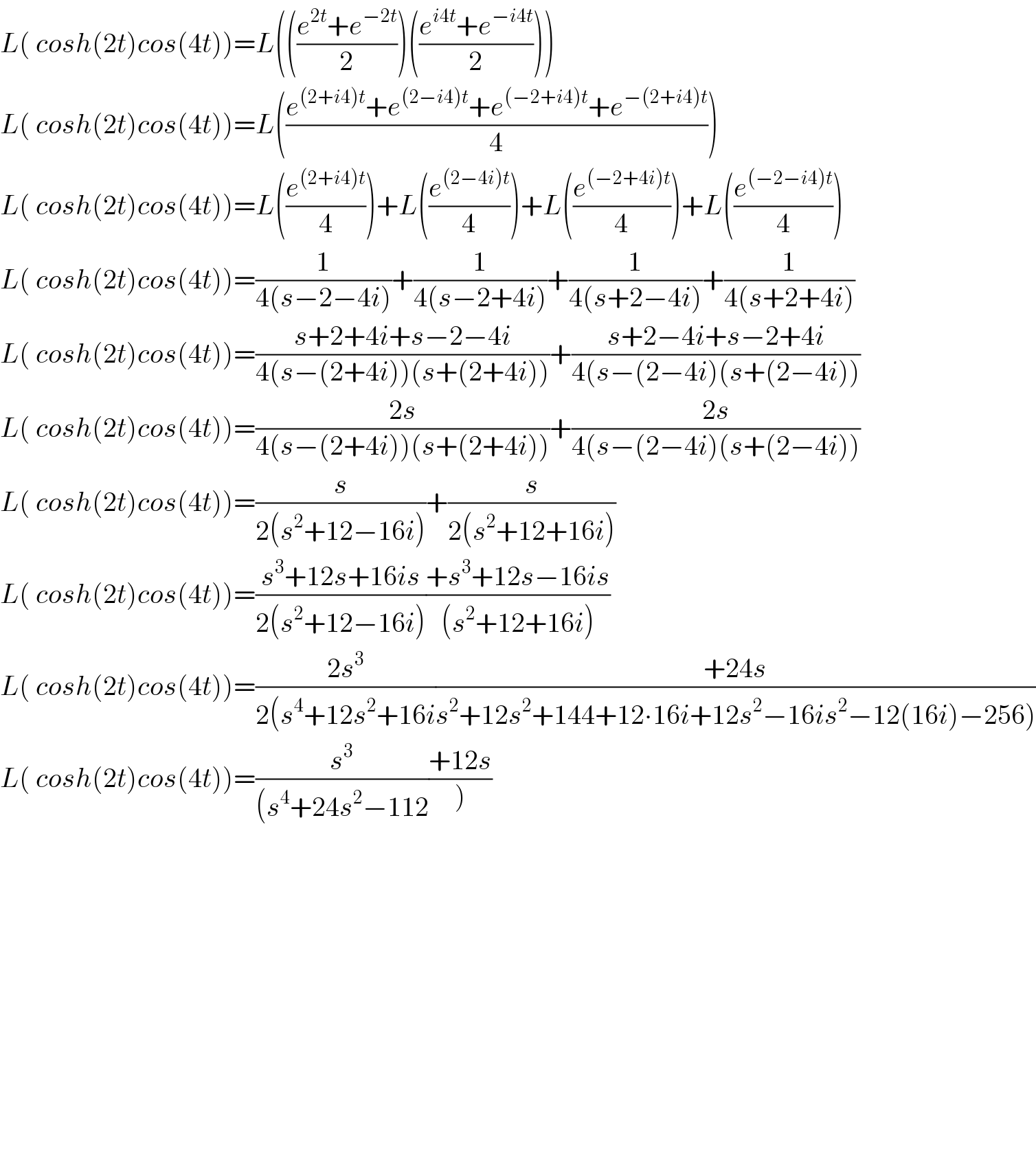 L( cosh(2t)cos(4t))=L((((e^(2t) +e^(−2t) )/2))(((e^(i4t) +e^(−i4t) )/2)))  L( cosh(2t)cos(4t))=L(((e^((2+i4)t) +e^((2−i4)t) +e^((−2+i4)t) +e^(−(2+i4)t) )/4))  L( cosh(2t)cos(4t))=L((e^((2+i4)t) /4))+L((e^((2−4i)t) /4))+L((e^((−2+4i)t) /4))+L((e^((−2−i4)t) /4))  L( cosh(2t)cos(4t))=(1/(4(s−2−4i)))+(1/(4(s−2+4i)))+(1/(4(s+2−4i)))+(1/(4(s+2+4i)))  L( cosh(2t)cos(4t))=((s+2+4i+s−2−4i)/(4(s−(2+4i))(s+(2+4i))))+((s+2−4i+s−2+4i)/(4(s−(2−4i)(s+(2−4i))))  L( cosh(2t)cos(4t))=((2s)/(4(s−(2+4i))(s+(2+4i))))+((2s)/(4(s−(2−4i)(s+(2−4i))))  L( cosh(2t)cos(4t))=(s/(2(s^2 +12−16i)))+(s/(2(s^2 +12+16i)))  L( cosh(2t)cos(4t))=((s^3 +12s+16is)/(2(s^2 +12−16i)))((+s^3 +12s−16is)/((s^2 +12+16i)))  L( cosh(2t)cos(4t))=((2s^3 )/(2(s^4 +12s^2 +16i))((+24s)/(s^2 +12s^2 +144+12∙16i+12s^2 −16is^2 −12(16i)−256)))  L( cosh(2t)cos(4t))=(s^3 /((s^4 +24s^2 −112))((+12s)/))                         