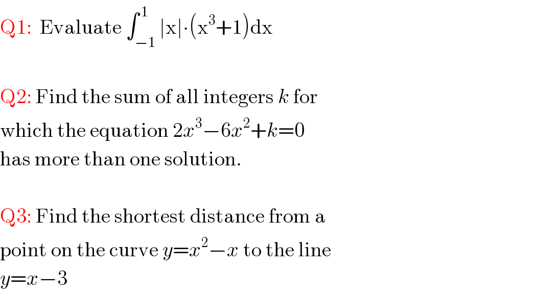 Q1:  Evaluate ∫_(−1) ^( 1) ∣x∣∙(x^3 +1)dx    Q2: Find the sum of all integers k for   which the equation 2x^3 −6x^2 +k=0  has more than one solution.    Q3: Find the shortest distance from a   point on the curve y=x^2 −x to the line  y=x−3  