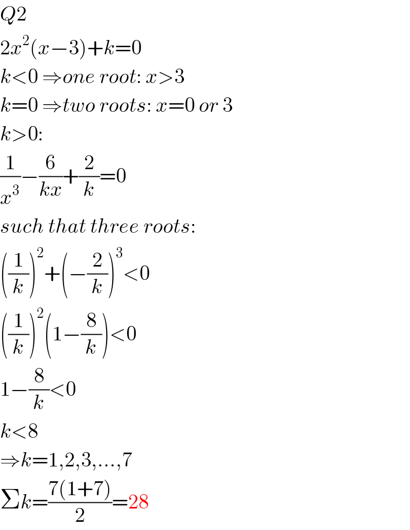Q2  2x^2 (x−3)+k=0  k<0 ⇒one root: x>3  k=0 ⇒two roots: x=0 or 3  k>0:  (1/x^3 )−(6/(kx))+(2/k)=0  such that three roots:  ((1/k))^2 +(−(2/k))^3 <0  ((1/k))^2 (1−(8/k))<0  1−(8/k)<0  k<8  ⇒k=1,2,3,...,7  Σk=((7(1+7))/2)=28  