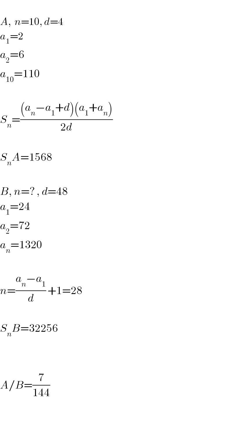   A,  n=10, d=4  a_1 =2  a_2 =6  a_(10) =110    S_n =(((a_n −a_1 +d)(a_1 +a_n ))/(2d))    S_n A=1568    B, n=? , d=48  a_1 =24  a_2 =72  a_n =1320    n=((a_n −a_1 )/d) +1=28    S_n B=32256      A/B=(7/(144))    