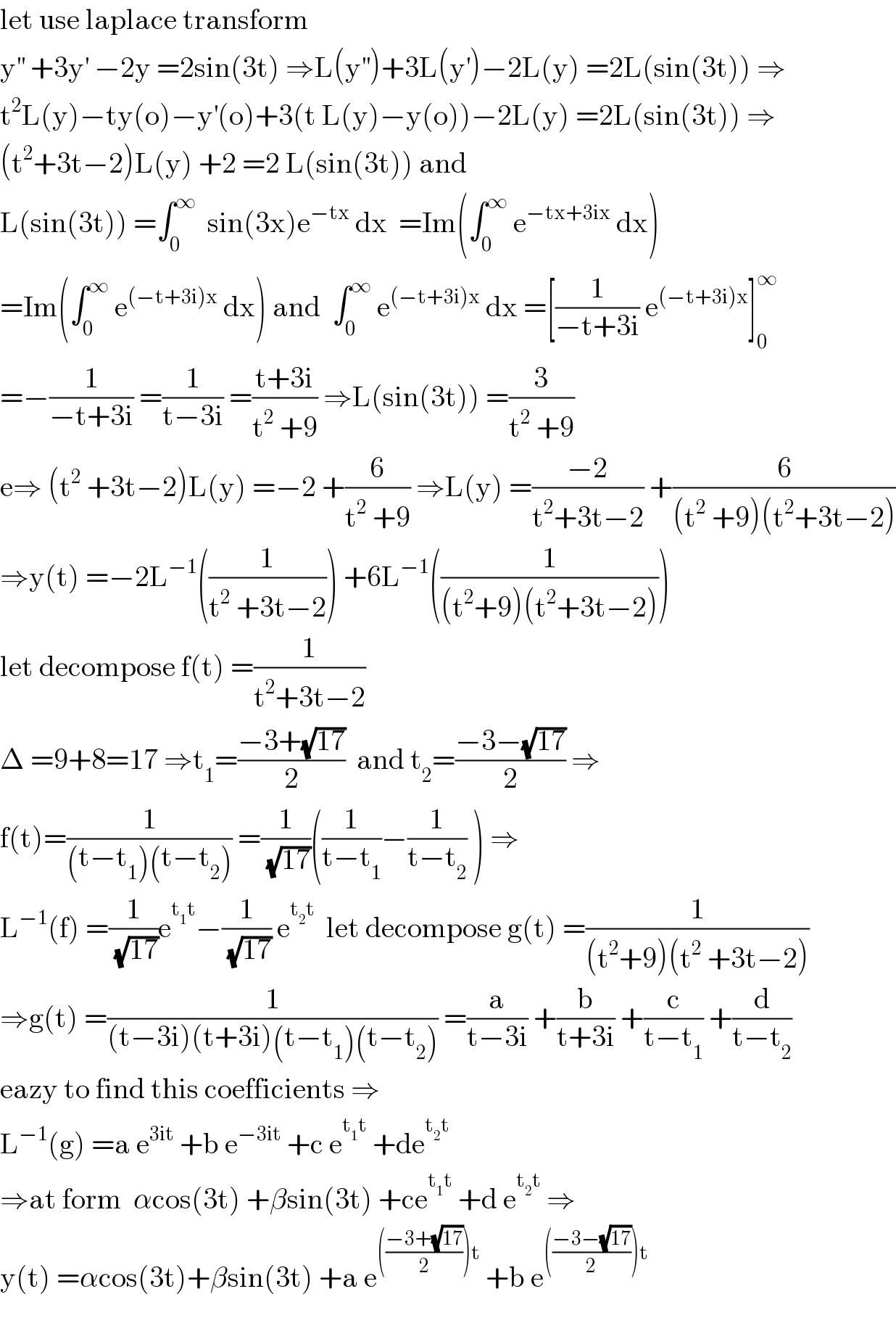 let use laplace transform  y^(′′)  +3y^′  −2y =2sin(3t) ⇒L(y^(′′) )+3L(y^′ )−2L(y) =2L(sin(3t)) ⇒  t^2 L(y)−ty(o)−y^′ (o)+3(t L(y)−y(o))−2L(y) =2L(sin(3t)) ⇒  (t^2 +3t−2)L(y) +2 =2 L(sin(3t)) and  L(sin(3t)) =∫_0 ^∞   sin(3x)e^(−tx)  dx  =Im(∫_0 ^∞  e^(−tx+3ix)  dx)   =Im(∫_0 ^∞  e^((−t+3i)x)  dx) and  ∫_0 ^∞  e^((−t+3i)x)  dx =[(1/(−t+3i)) e^((−t+3i)x) ]_0 ^∞   =−(1/(−t+3i)) =(1/(t−3i)) =((t+3i)/(t^2  +9)) ⇒L(sin(3t)) =(3/(t^2  +9))  e⇒ (t^2  +3t−2)L(y) =−2 +(6/(t^2  +9)) ⇒L(y) =((−2)/(t^2 +3t−2)) +(6/((t^2  +9)(t^2 +3t−2)))  ⇒y(t) =−2L^(−1) ((1/(t^2  +3t−2))) +6L^(−1) ((1/((t^2 +9)(t^2 +3t−2))))  let decompose f(t) =(1/(t^2 +3t−2))  Δ =9+8=17 ⇒t_1 =((−3+(√(17)))/2)  and t_2 =((−3−(√(17)))/2) ⇒  f(t)=(1/((t−t_1 )(t−t_2 ))) =(1/(√(17)))((1/(t−t_1 ))−(1/(t−t_2 )) ) ⇒  L^(−1) (f) =(1/(√(17)))e^(t_1 t) −(1/(√(17))) e^(t_2 t)   let decompose g(t) =(1/((t^2 +9)(t^2  +3t−2)))  ⇒g(t) =(1/((t−3i)(t+3i)(t−t_1 )(t−t_2 ))) =(a/(t−3i)) +(b/(t+3i)) +(c/(t−t_1 )) +(d/(t−t_2 ))  eazy to find this coefficients ⇒  L^(−1) (g) =a e^(3it)  +b e^(−3it)  +c e^(t_1 t)  +de^(t_2 t)   ⇒at form  αcos(3t) +βsin(3t) +ce^(t_1 t)  +d e^(t_2 t)  ⇒  y(t) =αcos(3t)+βsin(3t) +a e^((((−3+(√(17)))/2))t)  +b e^((((−3−(√(17)))/2))t)     